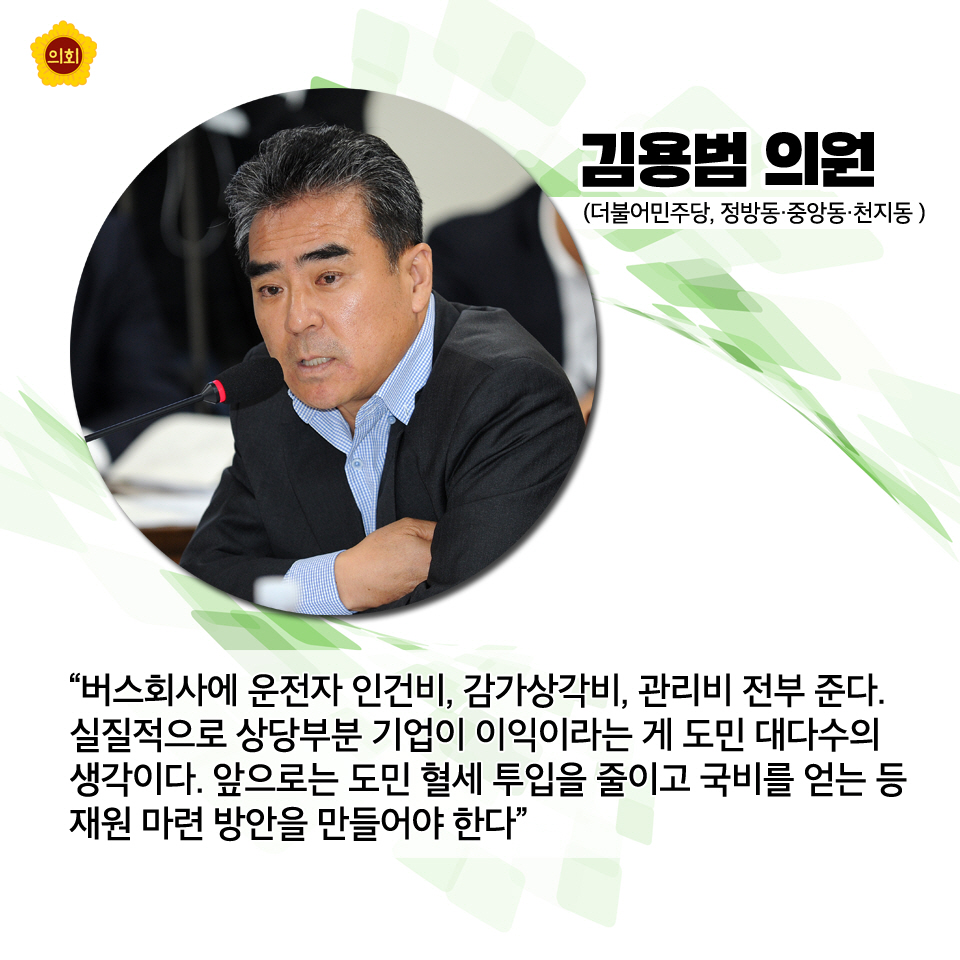 김용범의원 (더불어민주당, 정방동 · 중앙동 · 천지동) '버스회사에 운전자 인건비, 감가상각비, 관리비 전부 준다. 실질적으로 상당부분 기어이 이익이라는 게 도민 대다수의 생각이다. 앞으로는 도민 혈세 투입을 줄이고 국비를 얻는 등 재원 마련 방안을 만들어야 한다'