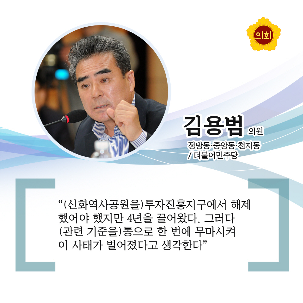 김용범의원 더불어민주당 / 정방동 · 중앙동 · 천지동 '(신화역사공원을) 투자진흥지구에서 해제했어야 했지만 4년을 끌어왔다. 그러다 (관련 기준을) 통으로 한 번에 무마시켜 이 사태가 벌어졌다고 생각한다'
