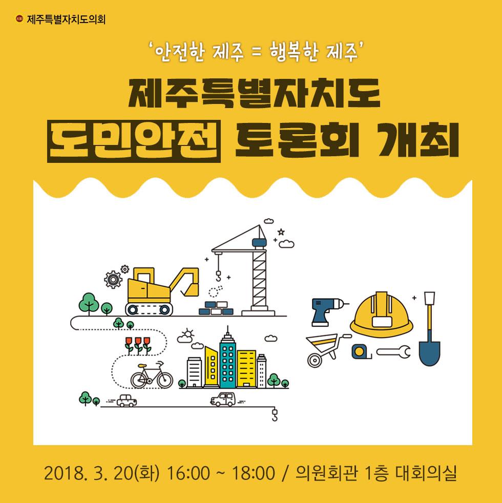 '안전한 제주 = 행복한 제주' 제주특별자치도 도민안전 토론회 개최 2018.3.20(화) 16:00 ~ 18:00 / 의원회관 1층 대회의실