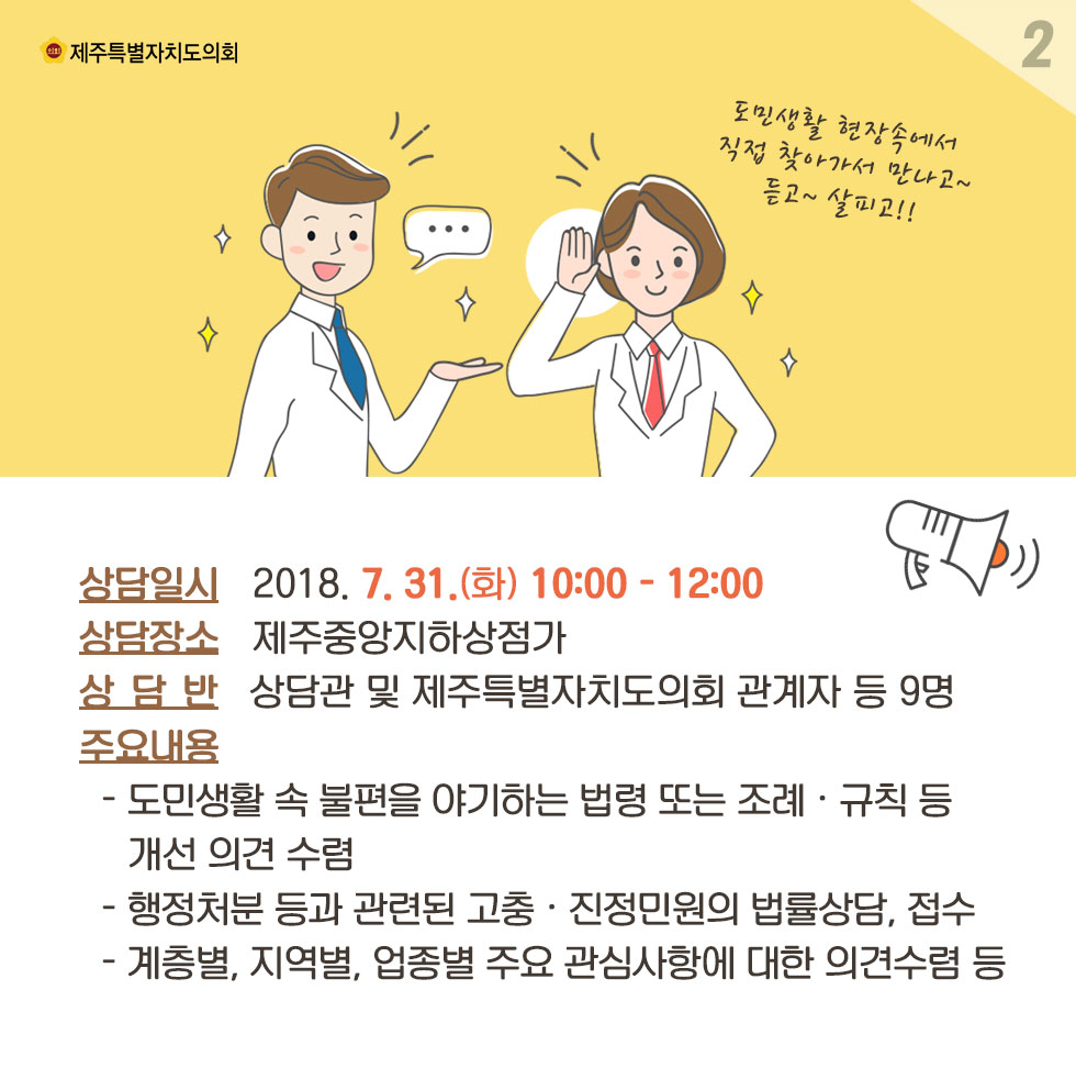 상담일시_2018. 7. 31.(화) 10:00 - 12:00 상담장소_제주중양지하상점가 상담반_상담관 및 제주특별자치도의회 관계자 등 9명 주요내용_- 도민생활 속 불편을 야기하는 법령 또는 조례 • 규칙 등  개선 의견 수렴 - 행정처분 등과 관련된 고충 • 진정민원의 법률상담, 접수 - 계층별, 지역별, 업종별 주요 관심사항에 대한 의견수렴 등 