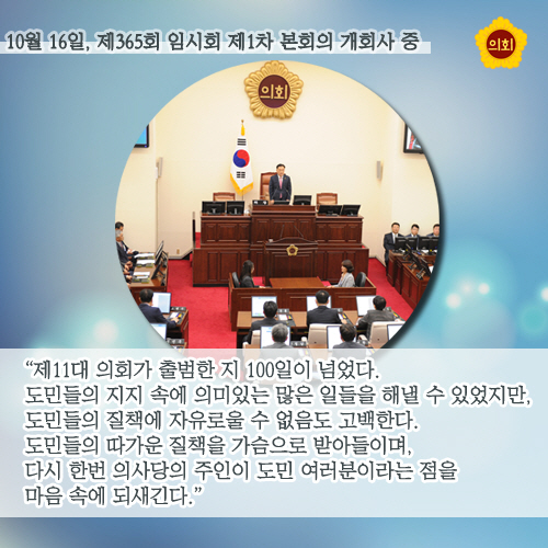 10월 16일, 제365회 임시회 제1차 본회의 개회사 중 '제11대 의회가 출범한 지 100일이 넘었다. 도민들의 지지 속에 의미있는 많은 일들을 해낼 수 있었지만, 도민들의 질책에 자유로울 수 없음도 고백한다. 도민들의 따가운 질책을 가슴으로 받아들이며, 다시 한번 의사당의 주인이 도민 여러분이라는 점을 마음 속에 되새긴다.'