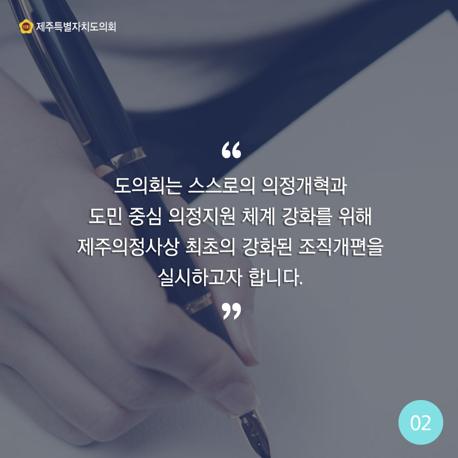 도의회는 스스로의 의정개혁과 도민 중심 의정지원 체계 강화를 위해 제주의정사상 최초의 강화된 조직개편을 실시하고자 합니다. 