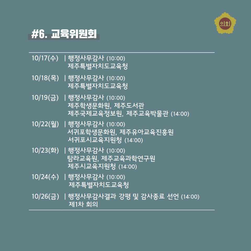 #6. 교육위원회 -10/17(수) | 행정사무감사 (10:00) 제주특별자치도교육청 -10/18(목) | 행정사무감사 (10:00) 제주특별자치도교육청 -10/19(금) | 행정사무감사 (10:00) 제주학생문화원, 제주도서관 제주국제교육정보원, 제주교육박물관 (14:00) -10/22(월) | 행정사무감사 (10:00) 서귀포학생문화원, 제주유아교육진흥원 서귀포시교육지원청 (14:00) -10/23(화) | 행정사무감사 (10:00) 탐라교육원, 제주교육과학연구원 제주시교육지원청 (14:00) -10/24(수) | 행정사무감사 (10:00) 제주특별자치도교육청 -10/26(금) | 행정사무감사결과 강평 및 감사종료 선언 (14:00) 제 1차 회의 