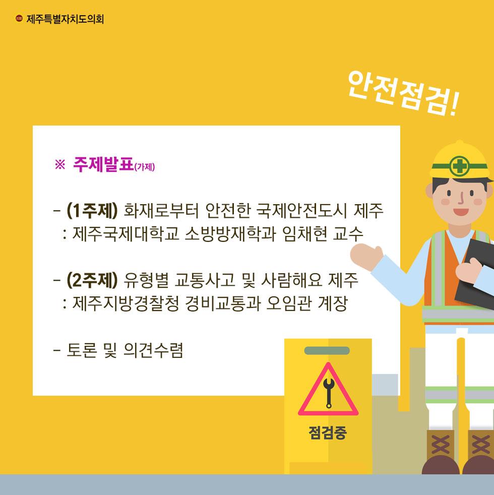 ※ 주제발표(가제) - (1주제) 화재로부터 안전한 국제안전도시 제주 : 제주국제대학교 소방방재학과 임채현 교수 - (2주제) 유형별 교통사고 및 사람해요 제주 : 제주지방경찰청 경비교통과 오임관 계장 - 토론 및 의견수렴 
