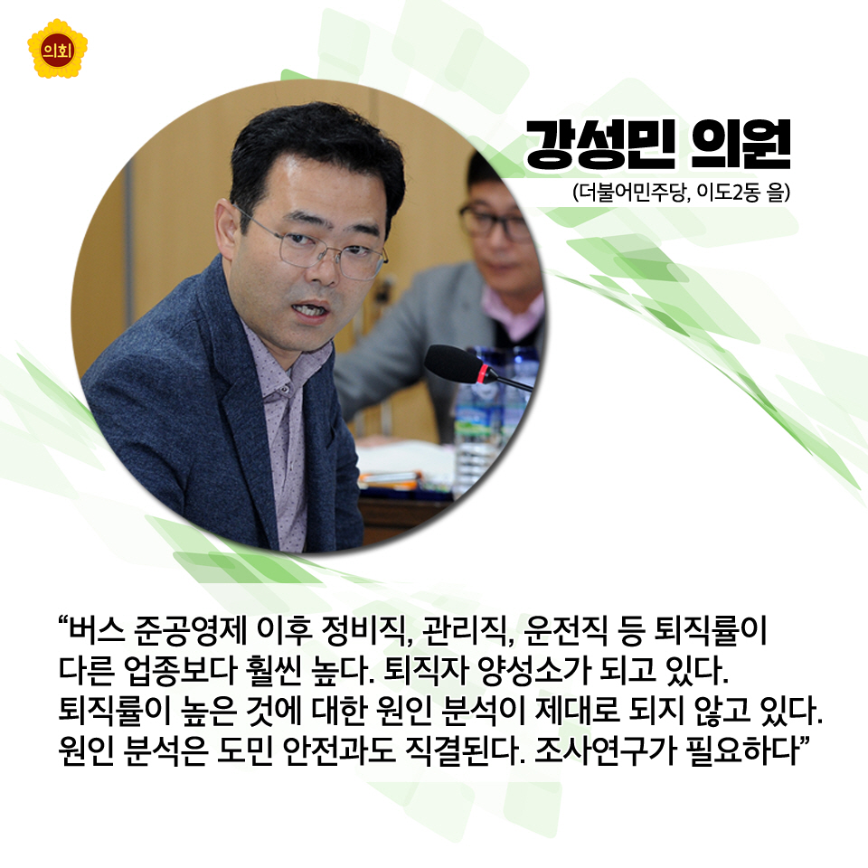 강성민의원 (더불어민주당, 이도2동 을) '버스 준공영제 이후 정비직, 관리직, 운전직 등 퇴직률이 다른 업종보다 훨씬 높다. 퇴직자 양성소가 되고 있다. 퇴직률이 높은 것에 대한 원인 분석이 제대로 되지 않고 있다. 원인 분석은 도민 안전과도 직결된다. 조사연구가 필요하다'