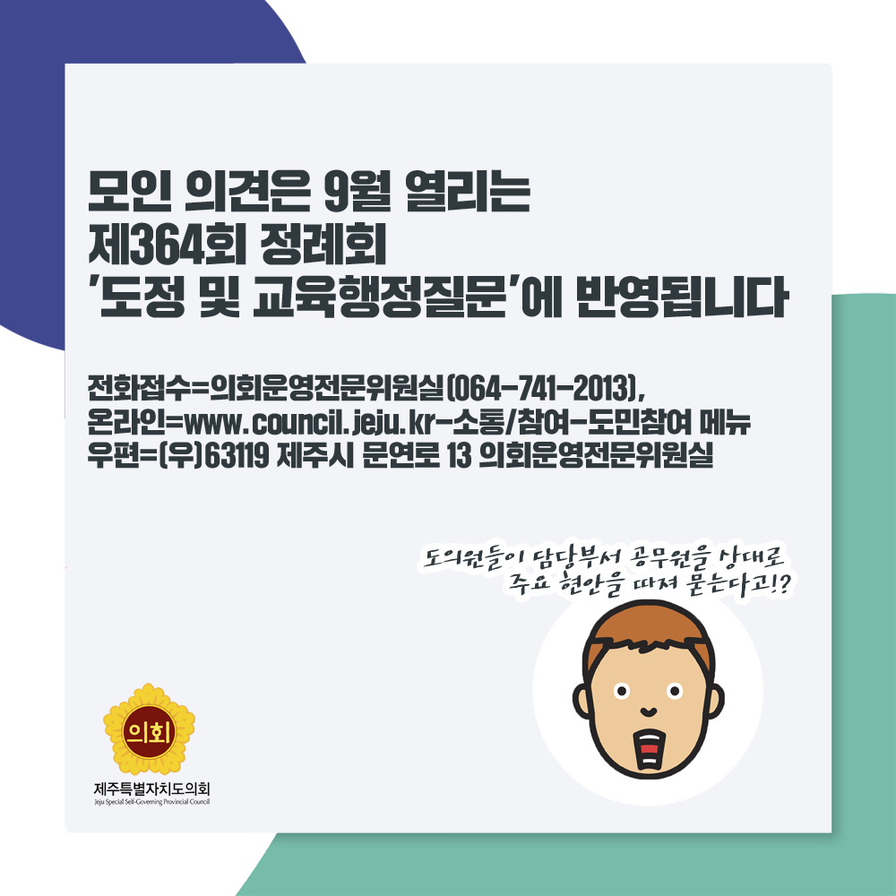 모인 의견은 9월 열리는 제364회 정례회 '도정 및 교육행정질문'에 반영됩니다 전화접수=의회운영전문위원실 [064-741-2013], 온라인=www.council.jeju.kr-소통/참여-도민참여 메뉴 우편=(우)63119 제주시 문연로 13 의회운영전문위원실 