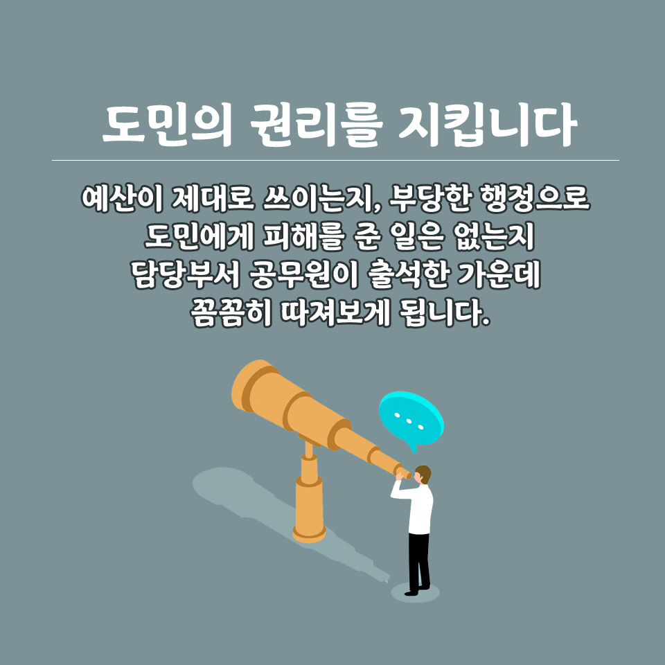 도민의 권리를 지킵니다 예산이 제대로 쓰이는지, 부당한 행정으로 도민에게 피해를 준 일은 없는지 담당부서 공무원이 출석한 가운데 꼼꼼히 따져보게 됩니다. 