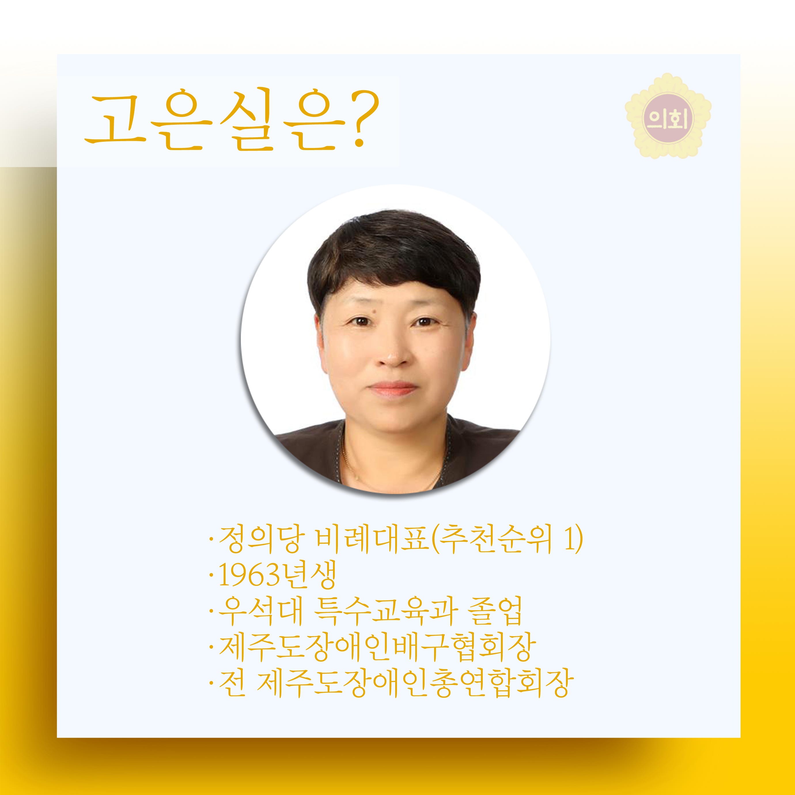 고은실은? -정의당 비례대표(추천순위 1) -1963년생 -우석대 특수교육과 졸업 -제주도장애인배구협회장 -전 제주도장애인총연합회장