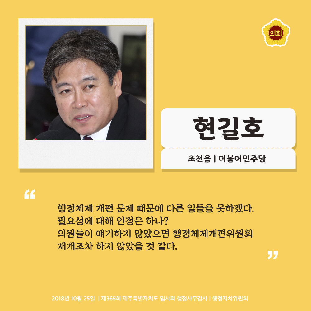 현길호 조천읍 | 더불어민주당 '행정체제 개편 문제 때문에 다른 일들을 못하겠다. 필요성에 대해 인정은 하나? 의원들이 얘기하지 않았으면 행정체제개편위원회 재개조차 하지 않았을 것 같다.' 2018년 10월 25일 | 제365회 제주특별자치도 임시회 행정사무감사 | 행정자치위원회