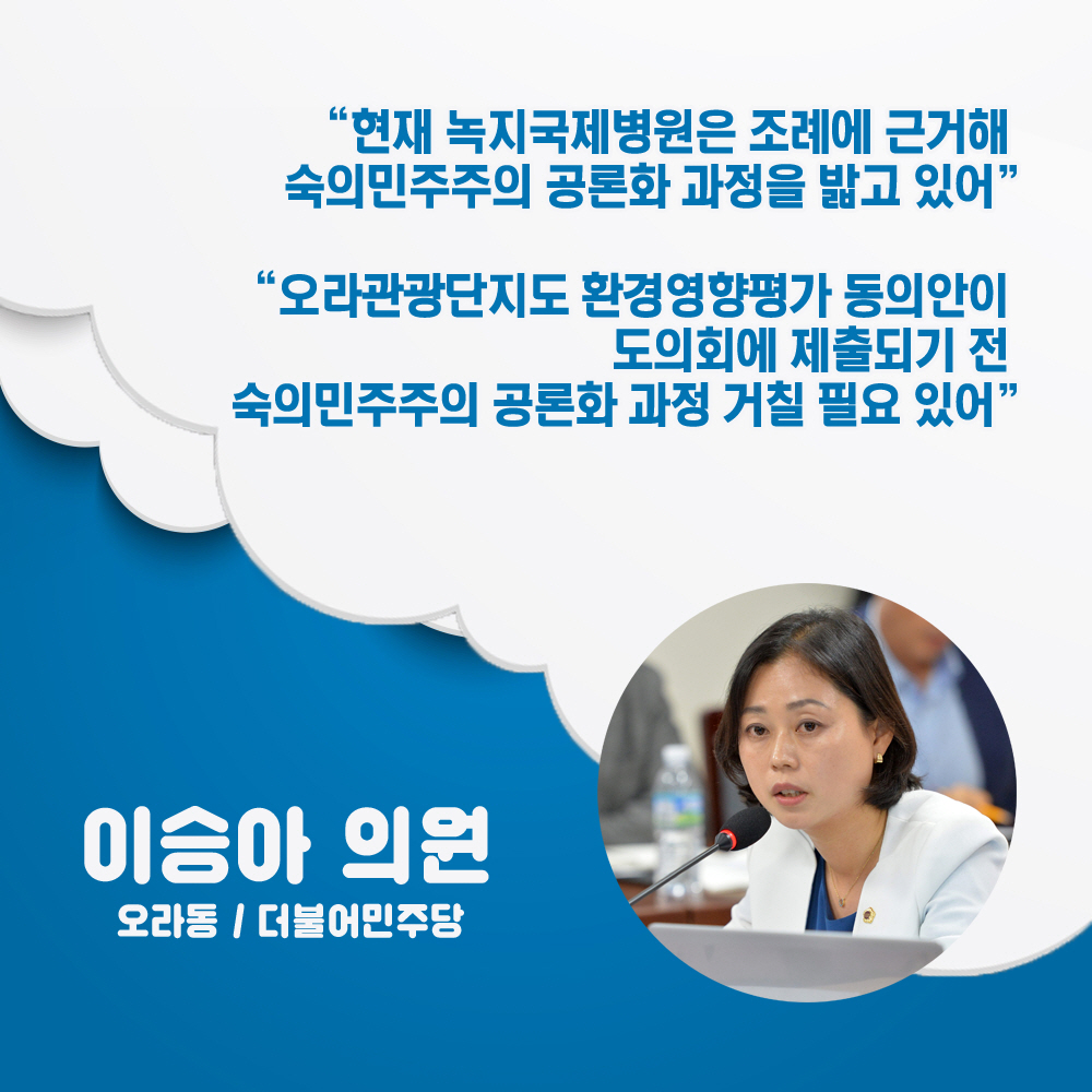 이승아 의원 오라동 / 더불어민주당 '현재 녹지국제병원은 조례에 근거해 숙의민주주의 공론화 과정을 밝고 있어' '오라관광단지도 환경영양평가 동의안이 도의회에 제출되기 전 숙의민주주의 공론화 과정 거칠 필요 있어' 