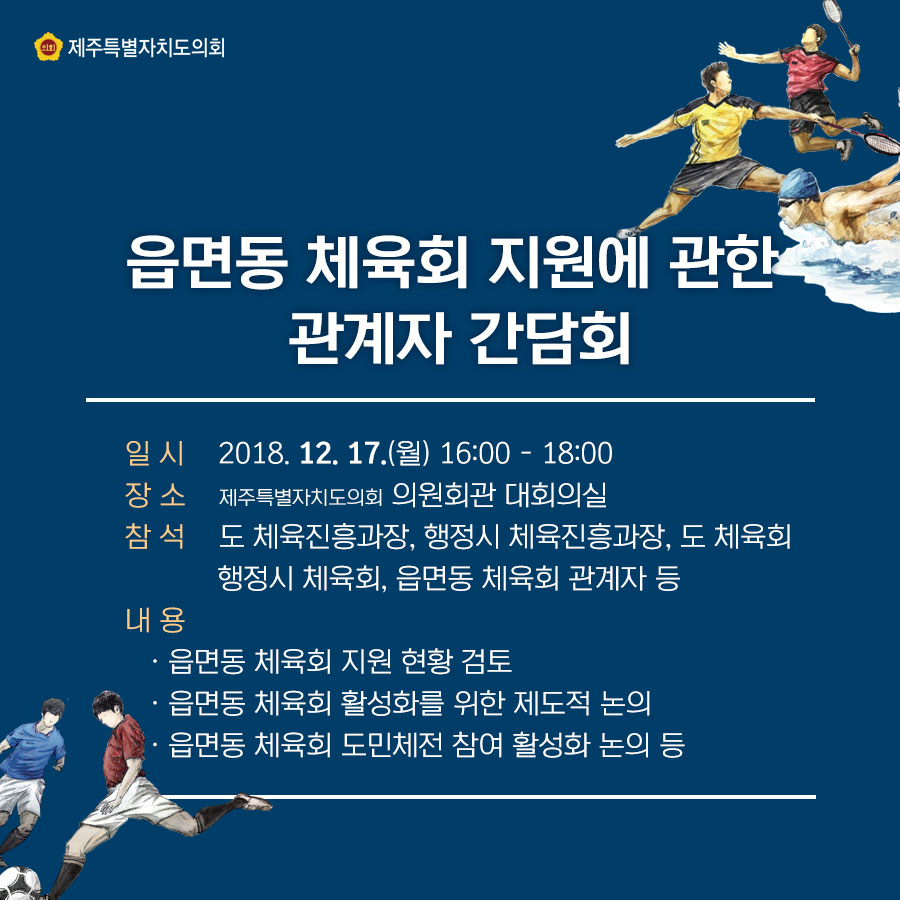 읍면동 체육회 지원에 관한 관계자 간담회   일시:2018.12.17(월) 16:00~1800  장소:제주특별자치도의회 의원회관 대회의실  참석:도 체육진흥과장, 행정시 체육진흥과장, 도체육회, 행정시 체육회, 읍면동 체육회 관계자 등  내용:읍면동 체육회 지원현황 검토, 읍면동 체육회 활성화를 위한 제도적 논의, 읍면동 체육회 도민체전 참여 활성화 논의 등