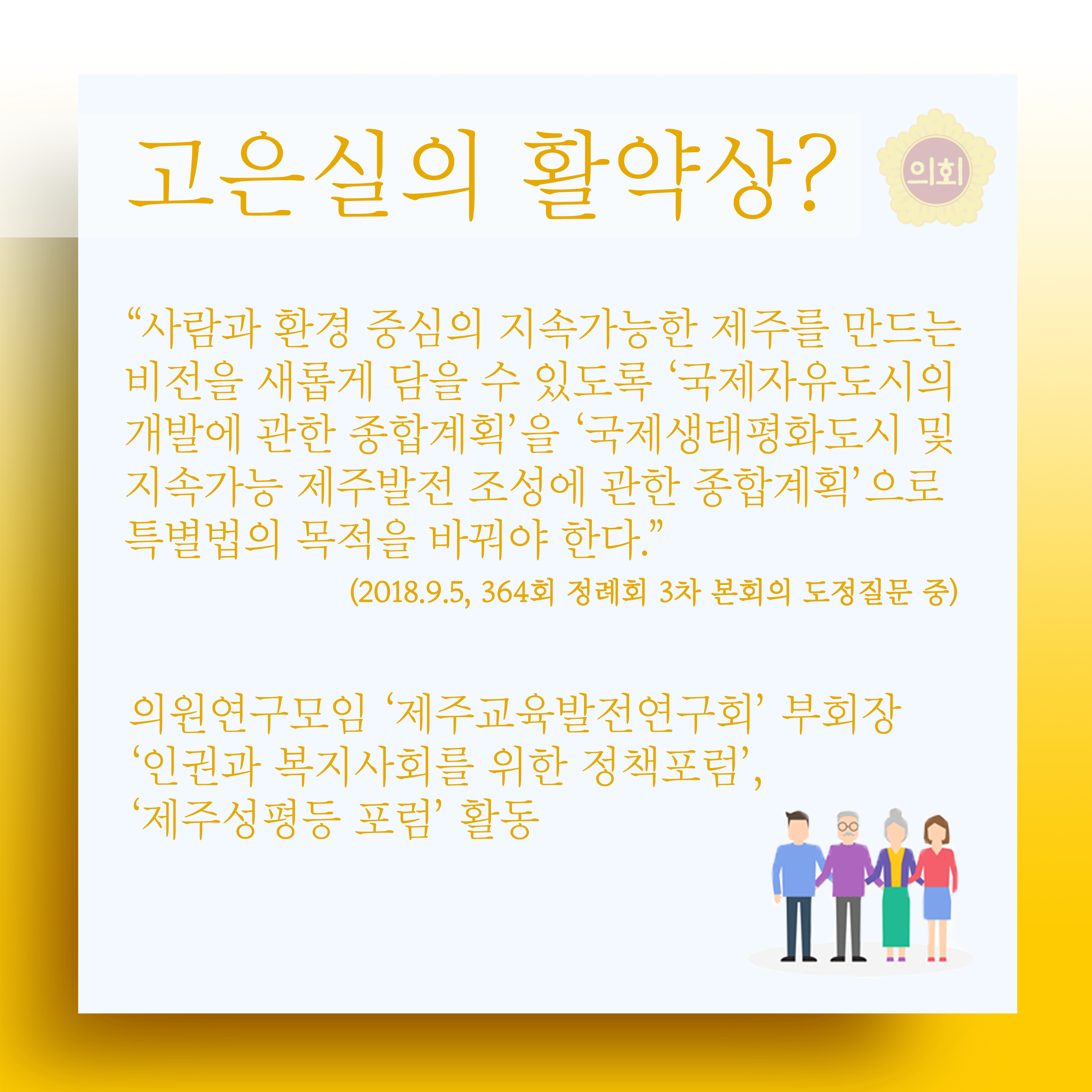 고은실의 활약상? '사람과 환경 중심의 지속가능한 제주를 만드는 비전을 새롭게 담을 수 있도록 '국제자유도시의 개발에 관한 종합계획'을 '국제생태평화도시 및 지속가능 제주발전 조성에 관한 종힙꼐획'으로 특별법의 목적을 바꿔야 한다.' (2018.9.5, 364회 정례회 3차 본회의 도정질문 중) 의원연구모임 '제주교육발전연구회' 부회장 '인권과 복지사회를 위한 정책포럼', '제주성평등 포럼' 활동 