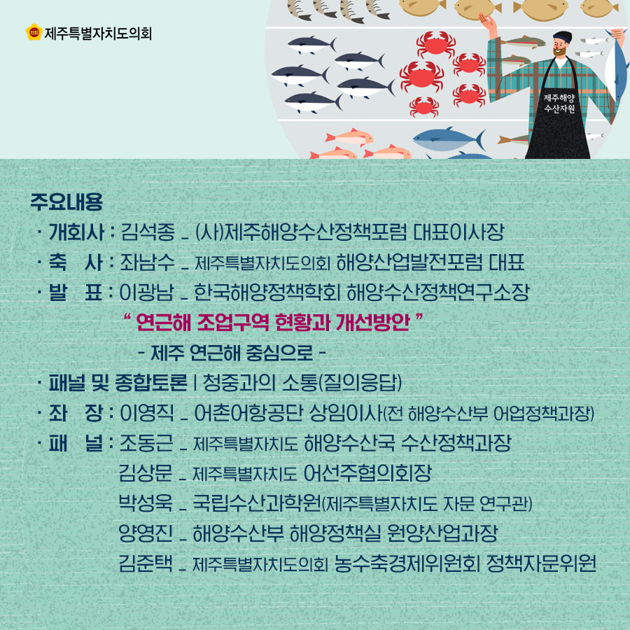 주요내용 ㆍ개회사 : 김석종 _ (사)제주해양수산정책포럼 대표이사장  ㆍ축   사 : 좌남수 _ 제주특별자치도의회 해양산업발전포럼 대표  ㆍ발   표 : 이광남 _ 한국해양정책학회 해양수산정책연구소장 “ 연근해 조업구역 현황과 개선방안 ” - 제주 연근해 중심으로 -   ㆍ패널 및 종합토론-청중과의 소통(질의응답)  ㆍ좌장 : 이영직 _ 어촌어항공단 상임이사(전 해양수산부 어업정책과장)  ㆍ패널 : 조동근 _ 제주특별자치도 해양수산국 수산정책과장, 김상문 _ 제주특별자치도 어선주협의회장, 박성욱 _ 국립수산과학원(제주특별자치도 자문 연구관), 양영진 _ 해양수산부 해양정책실 원양산업과장, 김준택 _ 제주특별자치도의회 농수축경제위원회 정책자문위원      