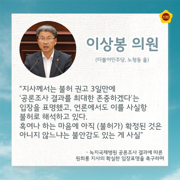 이상봉의원 (더불어민주당, 노형동 을) '지사께서는 불허 권고 3일만에 '공론조사 결과를 최대한 존중하겠다'는 입장을 표명했고, 언론에서도 이를 사실항 불허로 해석하고 있다. 혹여나 하는 마음에 아직 (불허가) 확정된 것은 아니지 않느냐는 불안감도 있는 게 사실' -녹지국제병원 공론조사 결과에 따른 원희룡 지사의 확실한 입장표명을 촉구하며