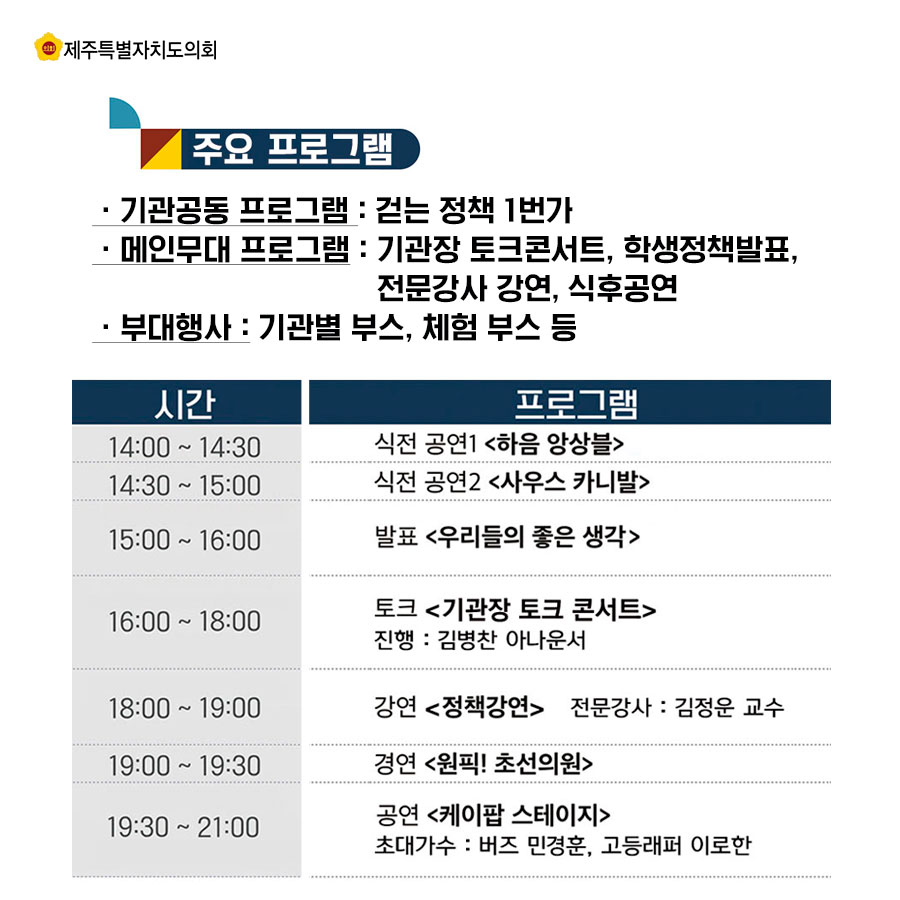 주요프로글매_기관공동 프로그램 : 걷는 정책 1번가 _메인무대 프로그램 : 기관장 토크콘서트, 학생정책발표, 전문강사 강연, 식후공연 _부대행사 : 기관별 부스, 체험 부스 등 14:00~14:30 식전 공연1 <하음 앙상블> 14:40-15:00 식전 공연2 <사우스 카니발> 15:00-16;00 발표 <우리들의 좋은 생각> 16:00-18:00 토크 <기관장 토크 콘서트> 진행 : 김병찬 아나운서 18:00-19:00 강연<정책강연> 전문강사 : 김정운 교수 19:00-19;30 경연 <원픽! 초선의원> 19:30-21:00 공연 <케이팝 스테이지> 초대가수 : 버즈 민경훈, 고등래퍼 이로한