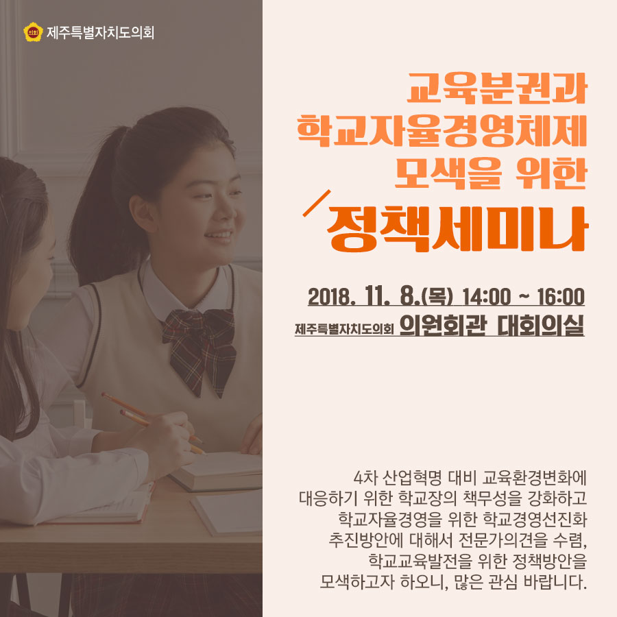 교육분권과 학교자율경영체제 모색을 위한 정책세미나 2018.11.8.(목) 14:00 ~ 16:00 제주특별자치도의회 의원회관 대회의실 4차 산업혁명 대비 교육환경변화에 대응하기 위한 학교장의 책무성을 강화하고 학교자율경영을 위한 학교경영선진화 추진방안에 대해서 전문가의견을 수렴, 학교교육발전을 위한 정책방안을 모색하고자 하오니, 많은 관심 바랍니다.