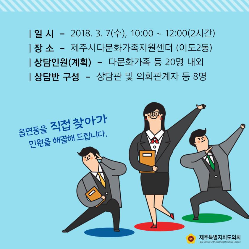 일시 - 2018. 3. 7(수), 10:00 ~ 12:00(2시간) 장 소 - 제주시다문화가족지원센터 (이도2동) 상담인원(계획) - 다문화가족 등 20명 내외 상담반 구성 - 상담관 및 의회관계자 등 8명 