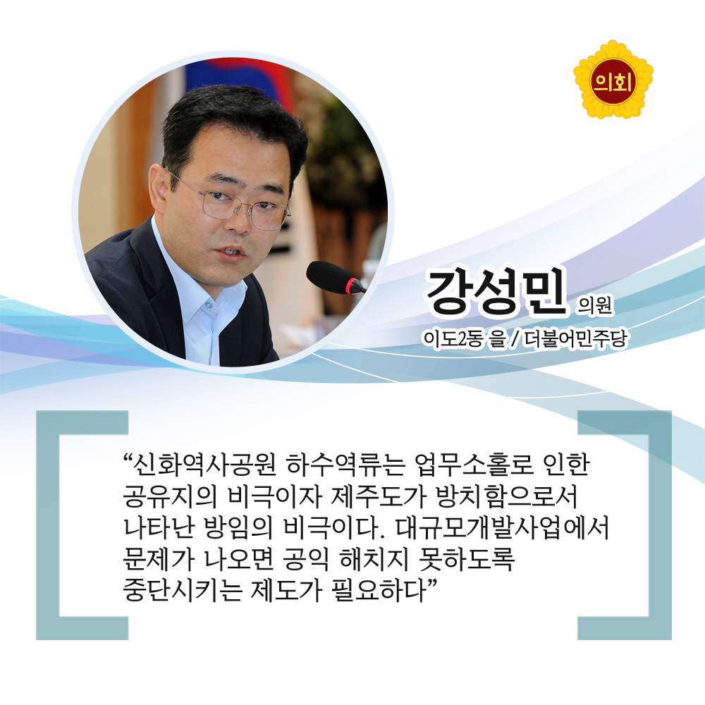 강성민의원 더불어민주당 / 이도2동 을 '신화역사공원 하수역류는 업무소홀로 인한 공유지의 비극이자 제주도가 방치함으로서 나타난 방임의 비극이다. 대규모개발사업에서 문제가 나오면 공익 해치지 못하도록 중단시키는 제도가 필요하다'
