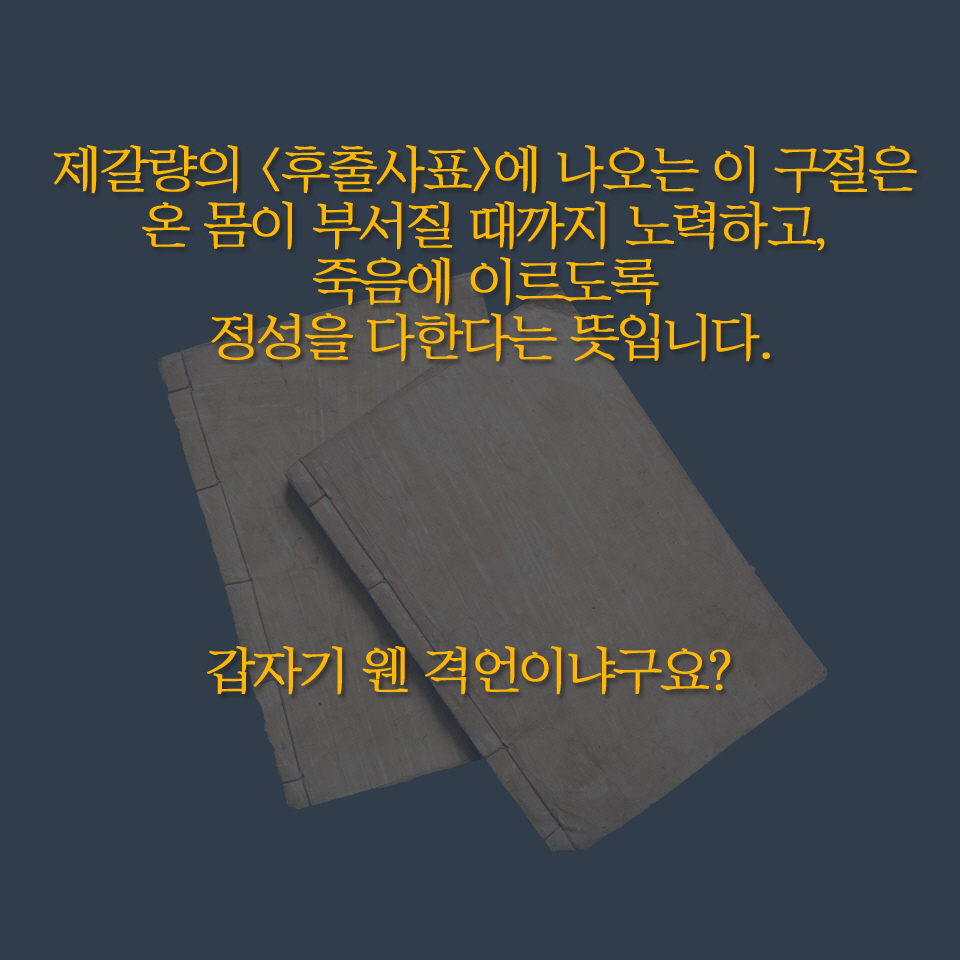 제갈량의 〈후출사표〉에 나오는 이 구절은 온 몸이 부서질 때까지 노력하고, 죽음에 이르도록 정성을 다한다는 뜻입니다. 갑자기 웬 격언이냐구요? 