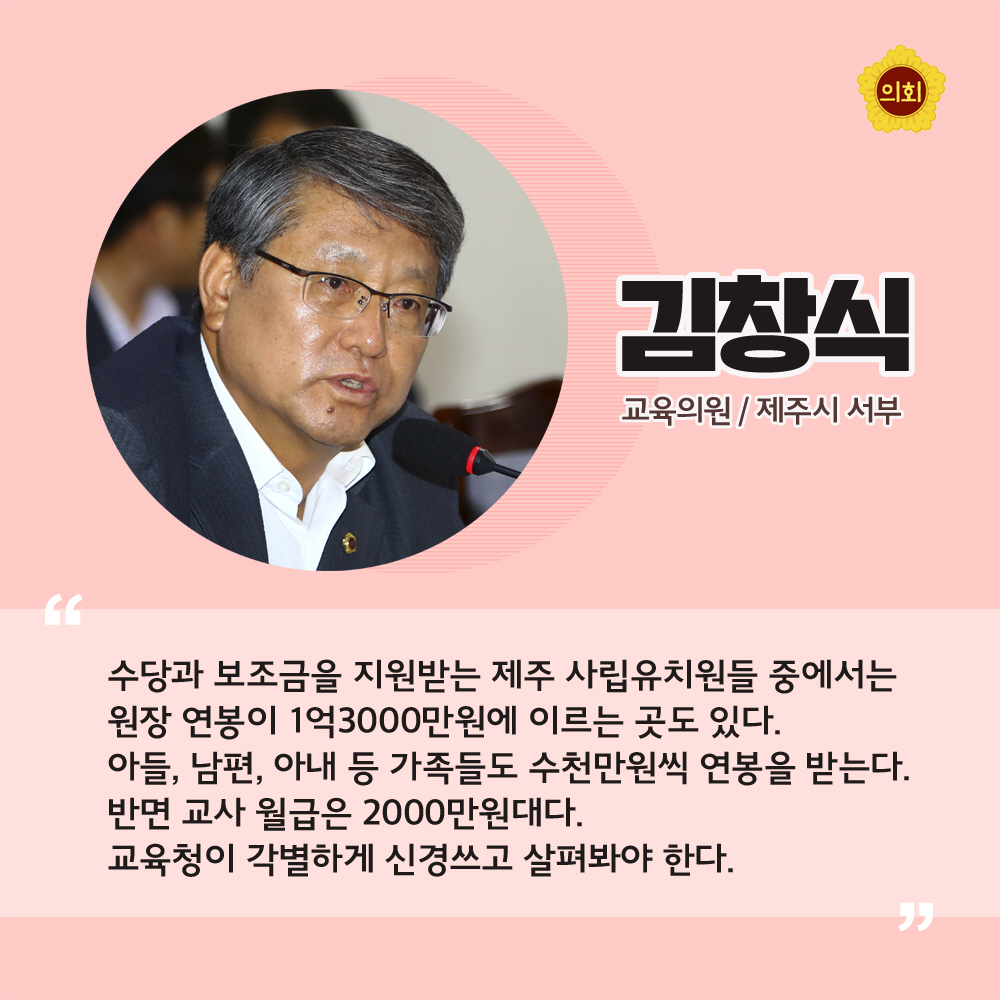 김창식 교육의원 / 제주시 서부 '수당과 보조금을 지원받는 제주 사립유치원들 중에서는 원장 연봉이 1억 3000만원에 이르는 곳도 있다. 아들, 남편, 아내 등 가족들도 수천만원씩 연봉을 받는다. 반면 교사 월급은 2000만원대다. 교육청이 각별하게 신경쓰고 살펴봐야 한다.'
