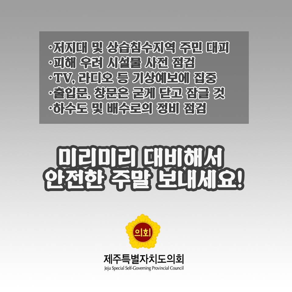 -저지대 및 상습침수지역 주민 대피 -파혜 우려 시설물 사전 점검 -TV. 라디오 등 가상혜보에 집충 -출입문, 창문은 굳게 닫고 잠글 것 -하수도 및 배수로의 정비 점검 미리미리 대비해서 안전한 주말 보내세요! 제주특별자치도의회 