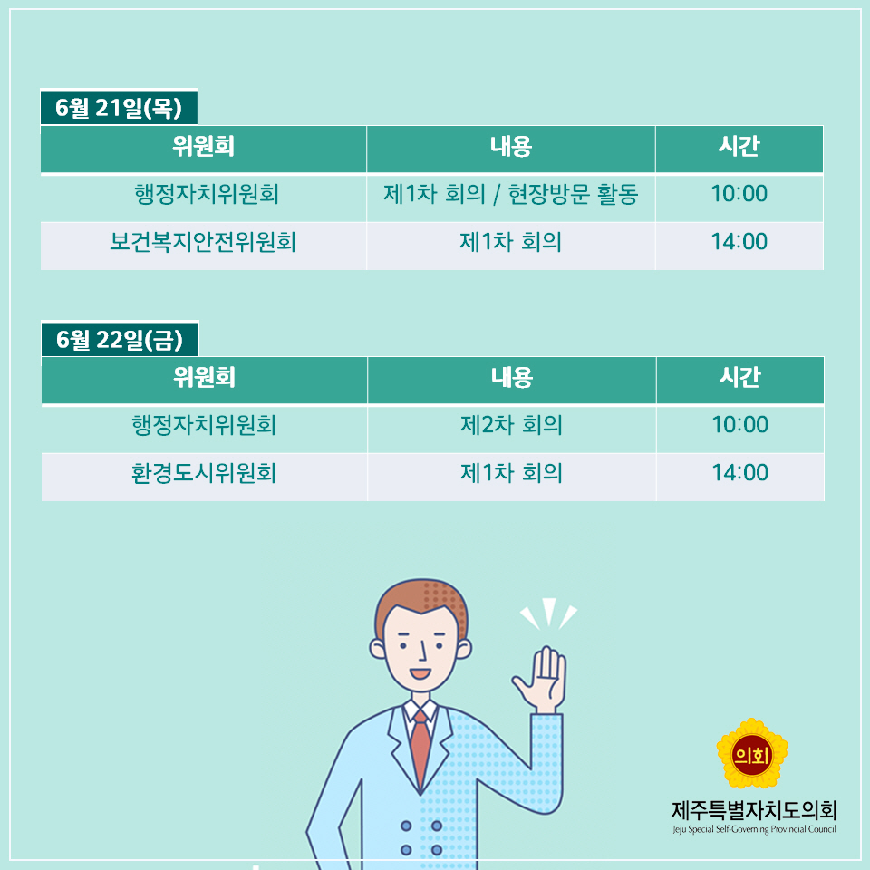 6월 21일(목) -위원회 : 행정자치위원회 -내용 : 제1차 회의 / 현장방문 활동 -시간 10:00 -위원회 : 보건복지안전위원회 -내용 : 제1차 회의 -시간 : 14:00 6월 22일(금) -위원회 : 행정자치위원회 -내용 : 제2차 회의 -시간 : 10:00 -위원회 : 환경도시위원회 -내용 : 제1차 회의 -시간 : 14:00