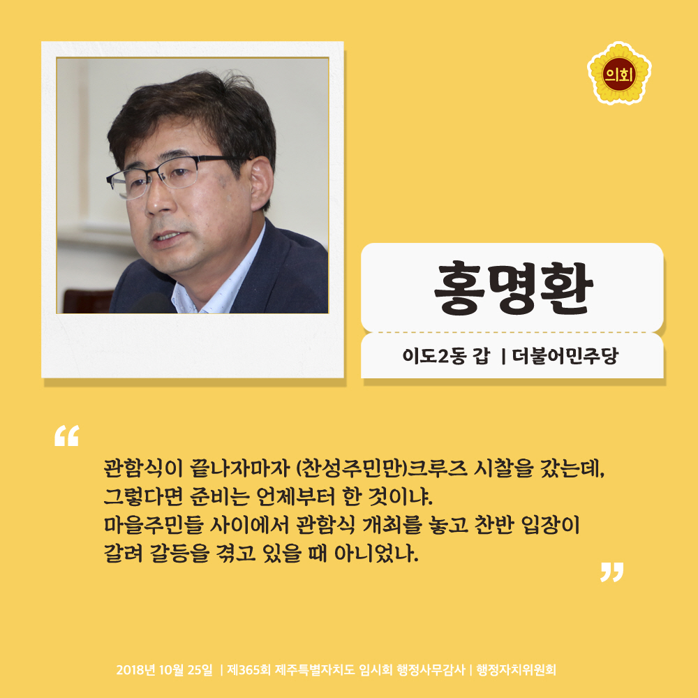 홍명환 이도2동 갑 | 더불어민주당 '관함식이 끝나자마자 (찬성주민만)크루즈 시찰을 갔는데, 그렇다면 준비는 언제부터 한 것이냐. 마을주민들 사이에서 관함식 개최를 놓고 찬반 입장이 갈려 갈등을 겪고 있을 때 아니었나.' 2018년 10월 25일 | 제365회 제주특별자치도 임시회 행정사무감사 | 행정자치위원회