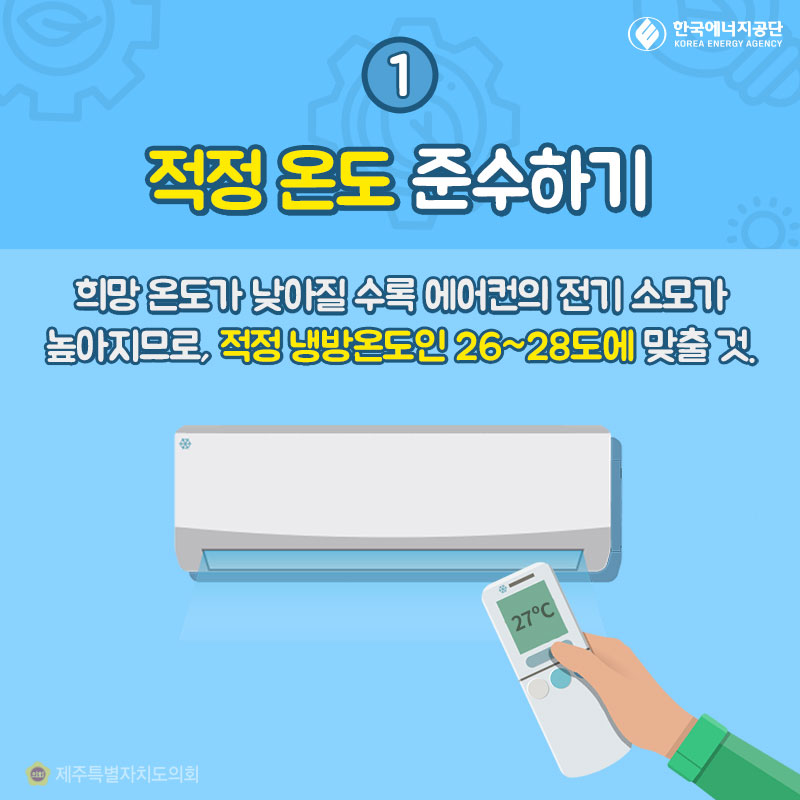 1. 적정 온도 준수하기 : 희망 온도가 낮아질 수록 에어컨의 전기 소모가 높아지므로, 적정 냉방온도인 26~28도에 맞출 것. 