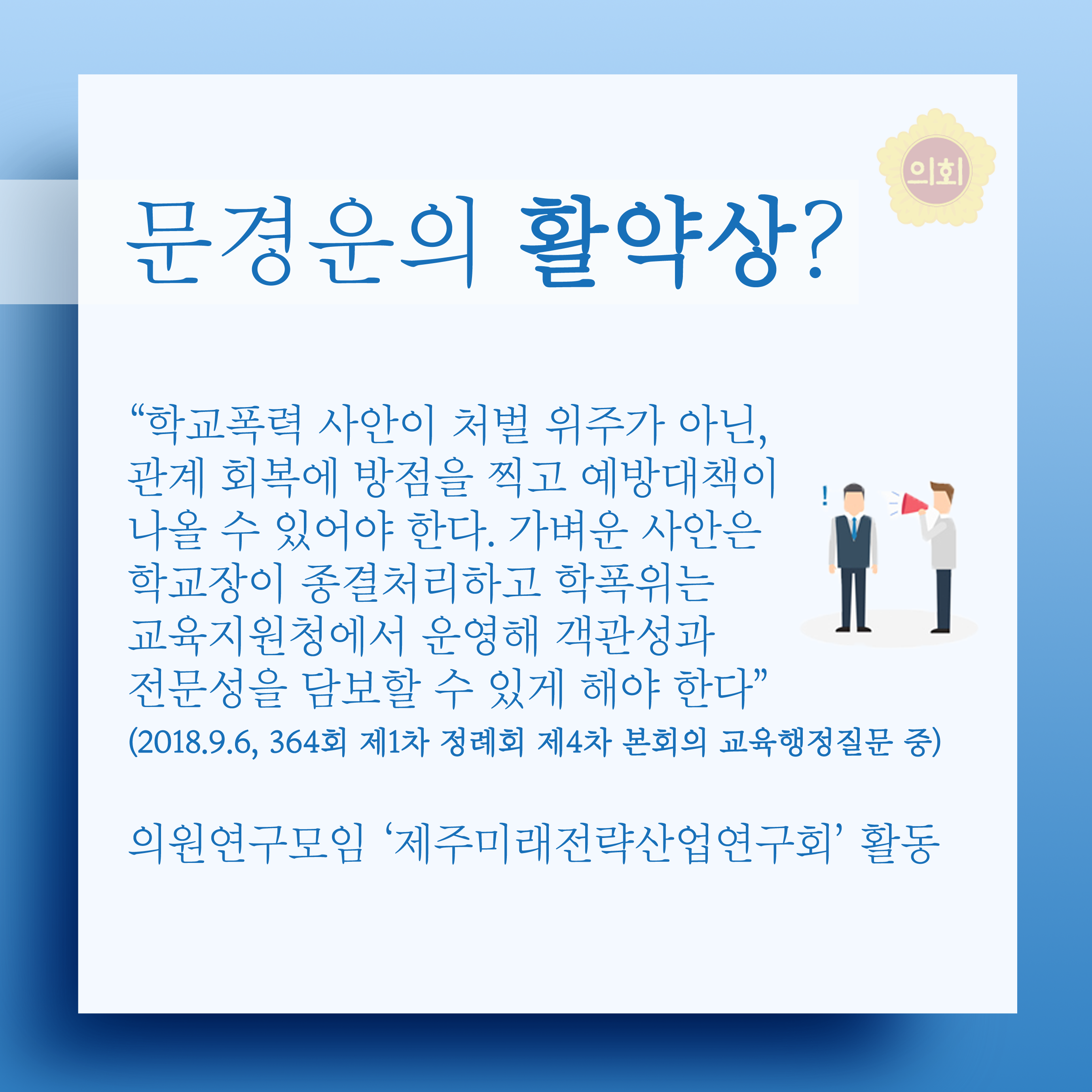 문경운의 활약상? '학교폭력 사안이 처벌 위주가 아닌, 관계 회복에 방점을 찍고 예방대책이 나올 수 있어야 한다. 가벼운 사안은 학교장이 종결처리하고 학폭위는 교육지원청에서 운영해 객관성과 전문성을 담보할 수 있게 해야 한다' (2018.9.6, 364회 제1차 정례회 제4차 본회의 교육행정질문 중) 의원연구모임 '제주미래전략산업연구회' 활동 