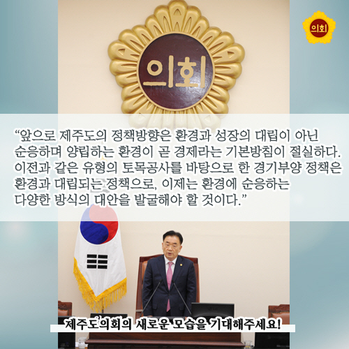 앞으로 제주도의 정책방향은 환경과 성장의 대립이 아닌 순응하며 양립하는 환경이 곧 경제라는 기본방침이 절실하다. 이전과 같은 유형의 토목공사를 바탕으로 한 경기부양 정책환경과 대립되는 정책으로, 이제는 환경에 순응하는 다양한 방식의 대안을 발굴해야 할 것이다.' 제주도의회의 새로운 모습을 기대해주세요!