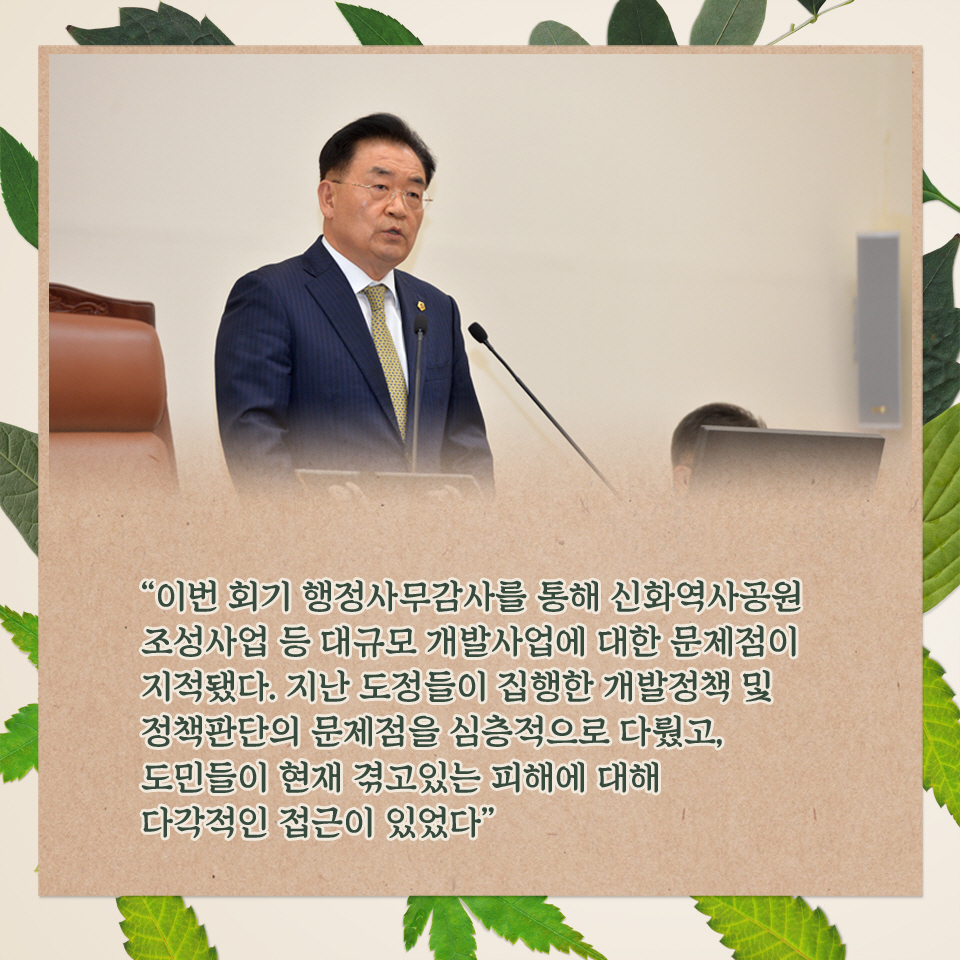'이번 회기 행정사무감사를 통해 신화역사공원 조성사업 등 대규모 개발사업에 대한 문제점이 지적됐다. 지난 도정들이 집행한 개발정책 및 정책판단의 문제점을 심층적으로 다뤘고, 도민들이 현제 겪고있는 피해에 대해 다각적인 접근이 있었다.
