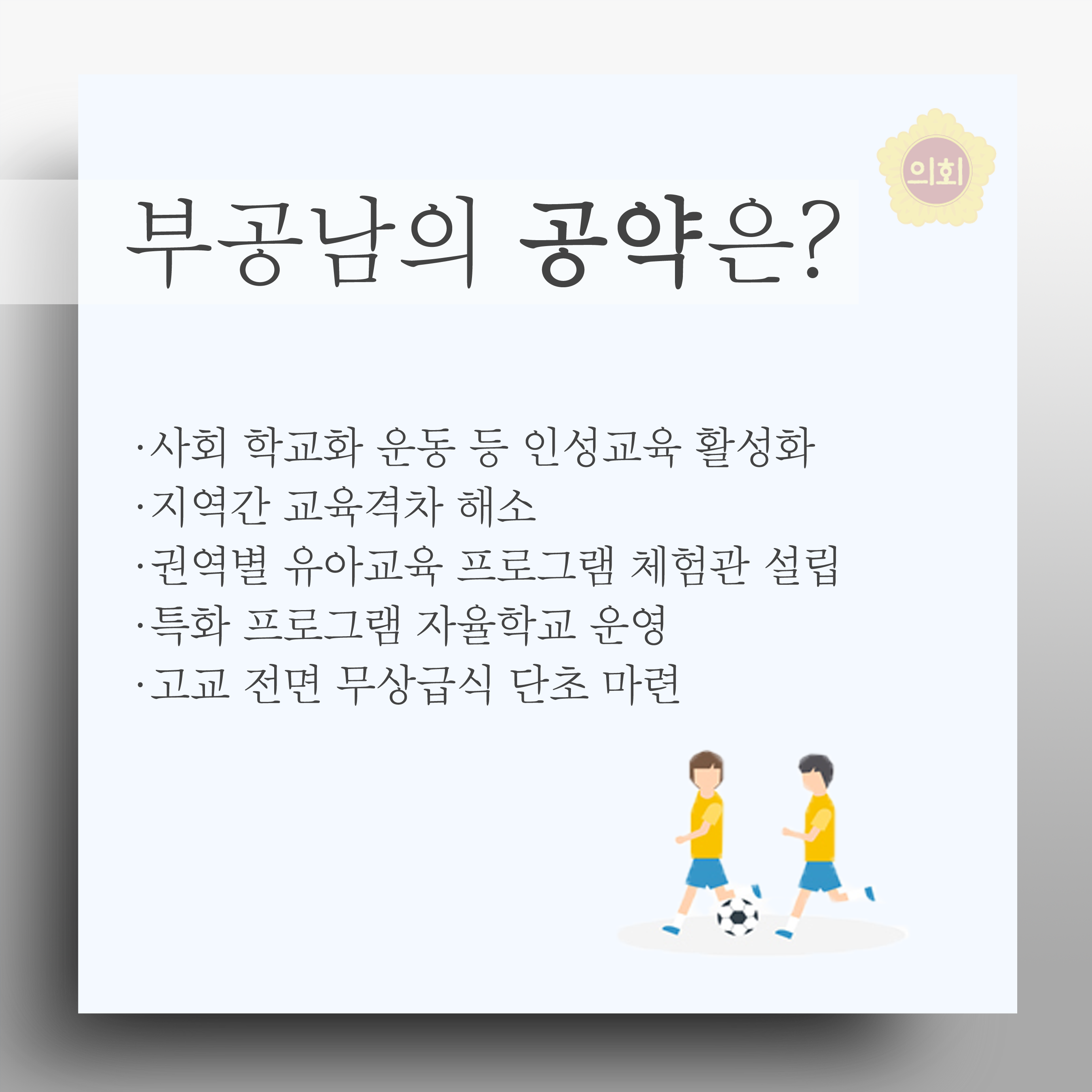부공남의 공약은? •사회 학교화 운동 등 인성교육 활성화 •지역간 교육격차 해소 •권역별 유아교육 프로그램 체험관 설립 • 특화 프로그램 자율학교 운영 •고교 전면 무상급식 단초 마련 