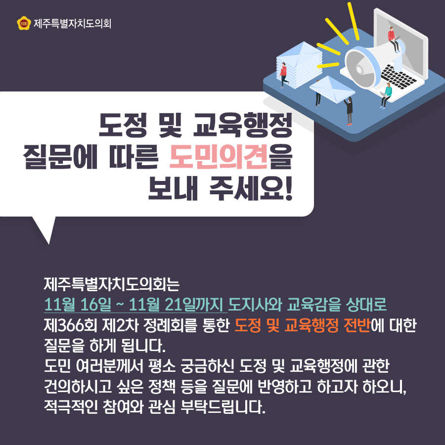 도정 및 교육행정 질문에 따른 도민의견을 보내 주세요! 제주특별자치도의회는 11월16일-11월21일까지 도지사와 교육감을 상대로 제366회 제2차 정례회를 통한 도정 및 교육행정 전반에 대한 질문을 하게 됩니다. 도민 여러분께서 평소 궁금하신 도정 및 교육행정에 관한 건의하시고 싶은 정책 등을 질문에 반영하고 하고자 하오니, 적극적인 참여와 관심 부탁드립니다.