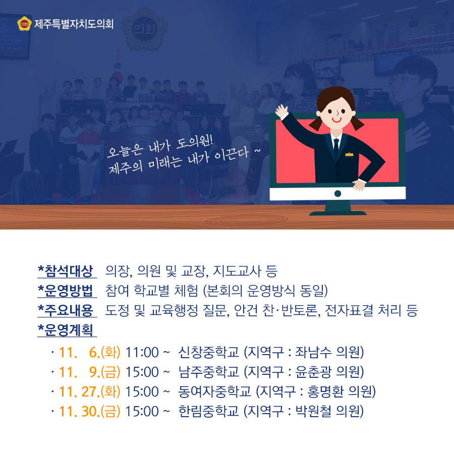 -참석대상_의장, 의원 및 교장, 지도교사 등 -운영방법_참여 학교별 체험(본희외 운영방식 동일) 주요내용_도정 및 교육행정 질문, 안건 찬,반토론, 전자표결 처리 등 -운영계획_11.6.(화) 11:00 ~ 신창중학교(지역구: 좌남수 의원) _11.9.(금) 15:00 ~ 남주중학교(지역구: 윤춘광 의원) -11.27.(화) 15:00 ~ 동여자중학교 (지역구: 홍명환 의원) -11.30.(금) 15:00 ~ 한림중학교 (지역구: 박원철 의원)