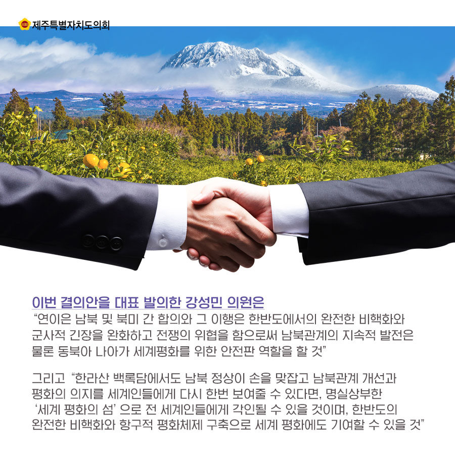 이번 결의안을 대표 발의한 강성민 의원은 '연이은 남북 및 북미 간 합의와 그 이행은 한반도에서의 완전한 비핵화와 군사적 긴장을 완화하고 전쟁의 위협을 함으로써 남북관계의 지속적 발전은 물론 동북아 나아가 세계평화를 위한 안전판 역할을 할 것' 그리고 '한라산 백록담에서도 남북 정상이 손을 맞잡고 남북관계 개선과 평화의 의지를 세계인들에게 다시 한번 보여줄 수 있다면, 명실상부한 '세계 평화의 섬'으로 전 세계인들에게 각인될 수 있을 것이며, 한반도의 완전한 비핵화와 항구적 평화체제 구축으로 세계 평화에도 기여할 수 있을 것'