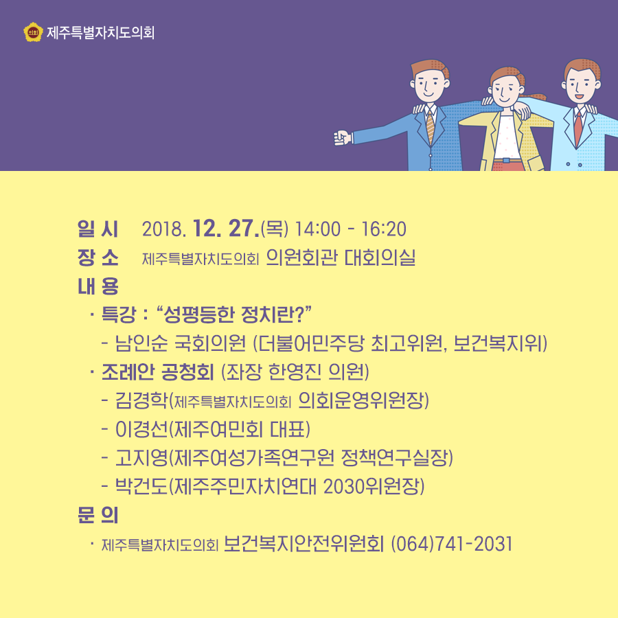 일시:2018. 12. 27.(목) 14:00 - 16:20  장소:제주특별자치도의회 의원회관 대회의실  내용: ㆍ특강 : “성평등한 정치란?”- 남인순 국회의원 (더불어민주당 최고위원, 보건복지위)  ㆍ조례안 공청회 (좌장 한영진 의원)- 김경학(제주특별자치도의회 의회운영위원장)- 이경선(제주여민회 대표)- 고지영(제주여성가족연구원 정책연구실장)- 박건도(제주주민자치연대 2030위원장) 문의:제주특별자치도의회 보건복지안전위원회 (064)741-2031