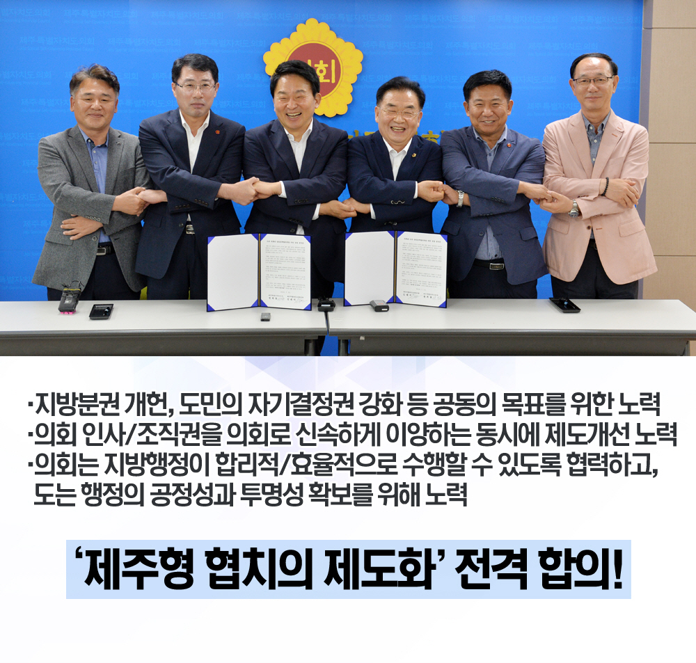 •지방분권 개헌, 도민의 자기결정권 강화 등 공동의 목표를 위한 노력 •의회 인사/조직권을 의회로 신속하게 이양하는 동시에 제도개선 노력 •의회는 지방행정이 합리적/효율적으로 수행할 수 있도록 협력하고, 도는 행정의 공정성과 투명성 확보를 위해 노력 '제주형 협치의 제도화' 전격 합의! 