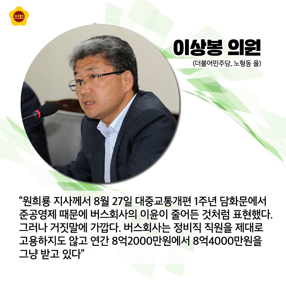 이상봉의원 (더불어민주당, 노형동 을) '원희룡 지사께서 8월 27일 대중교통개편 1주년 담화문에서 준공영제 때문에 버스회사의 이윤이 줄어든 것처럼 표현했다. 그러나 거짓말에 가깝다. 버스회사는 정비직 직원을 제대로 고용하지도 않고 연간 8억2000만원에서 8억4000만원을 그냥 받고 있다'