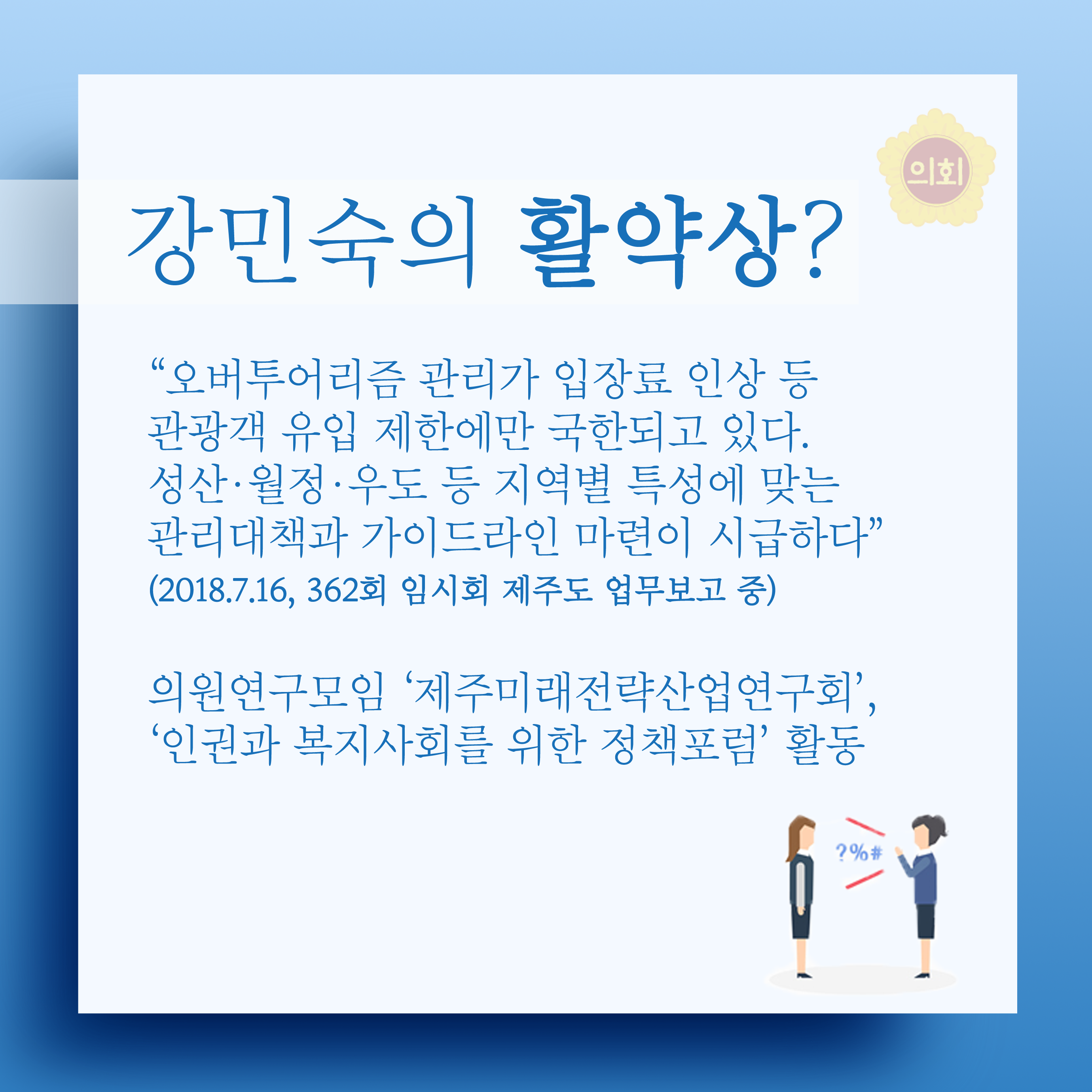 강민숙의 활약상? '오버투어리즘 관리가 입장료 인상 등 관광객 유입 제한에만 국한되고 있다. 성산•월정•우도 등 지역별 특성에 맞는 관리대책과 가이드라인 마련이 시급하다' (2018.7.16, 362회 임시회 제주도 업무보고 중) 의원연구모임 '제주미래전략산업연구회', '인권과 복지사회를 위한 정책포럼' 활동 