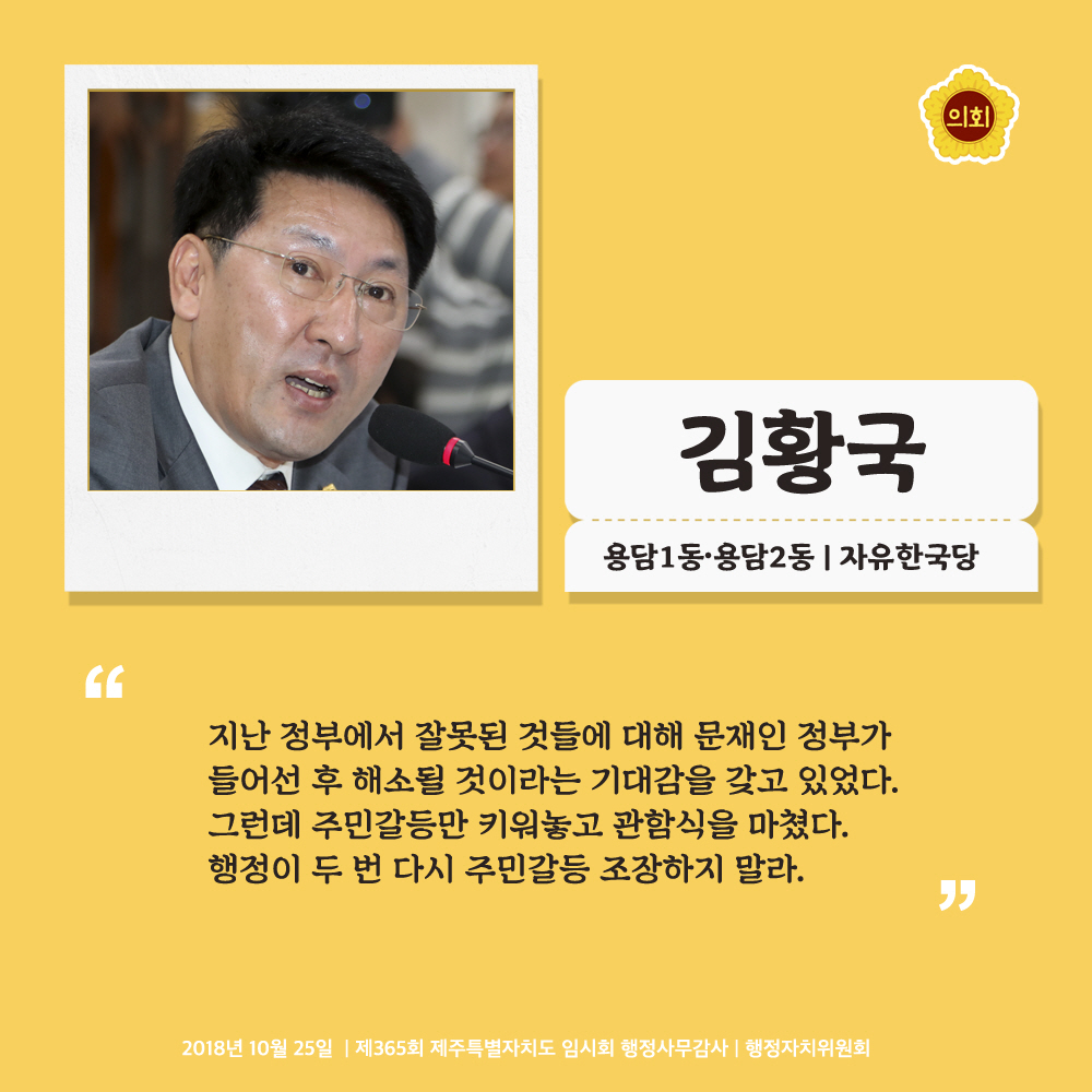 김황국 용담1동·용담2동 | 자유한국당 '지난 정부에서 잘못된 것들에 대해 문재인 정부가 들어선 후 해소될 것이라는 기대감을 갖고 있었다. 그런데 주민갈등만 키워놓고 관함식을 마쳤다. 행정이 두 번 다시 주민갈등 조장하지 말라.' 2018년 10월 25일 | 제365회 제주특별자치도 임시회 행정사무감사 | 행정자치위원회