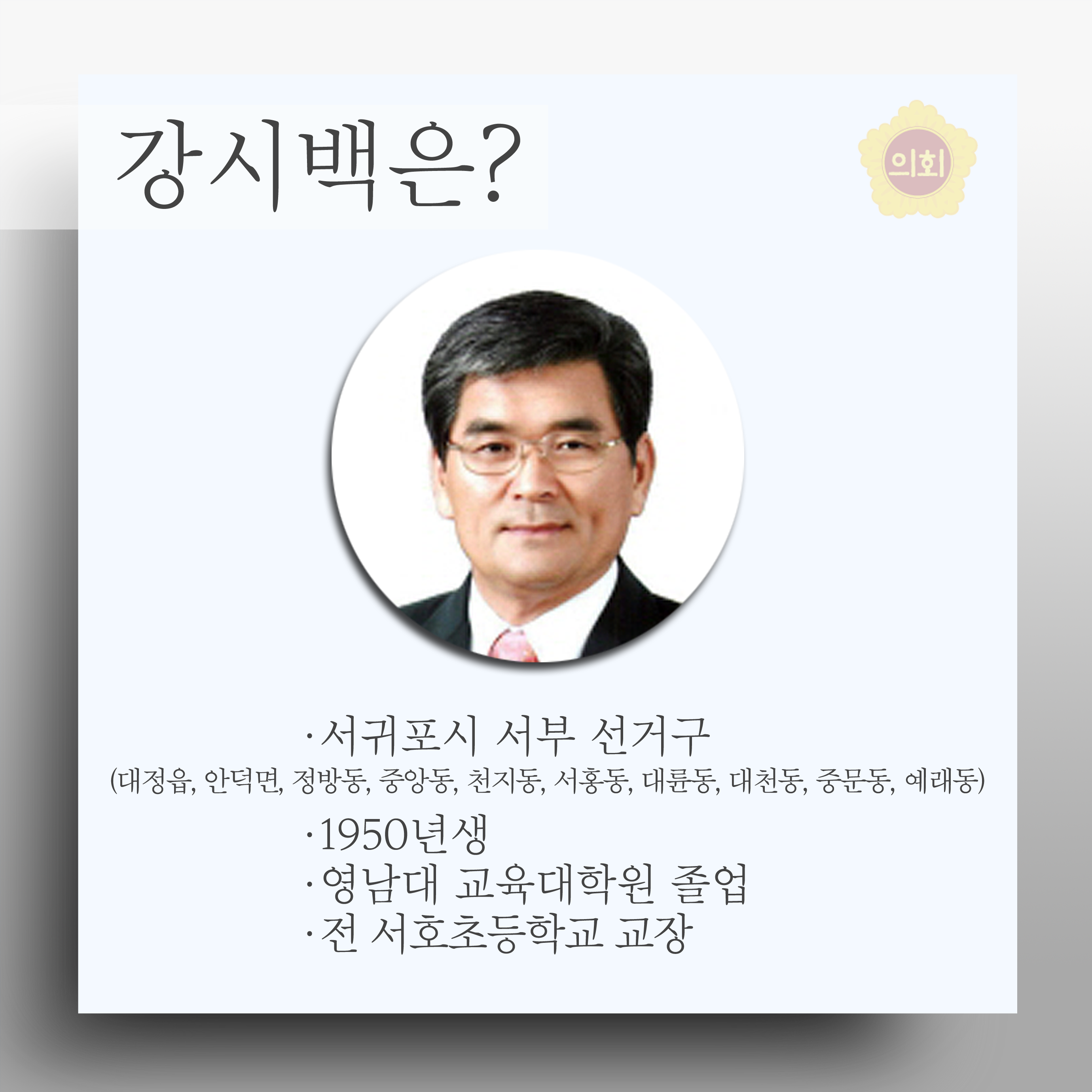 강시백은? •서귀포시 서부 선거구 (대정읍, 안덕면, 정방동, 중앙동, 천지동 서홍동, 대륜동, 대천동 중문동, 예래동) •1950년생 •영남대 교육대학원 졸업 • 전 서호초등학교 교장 