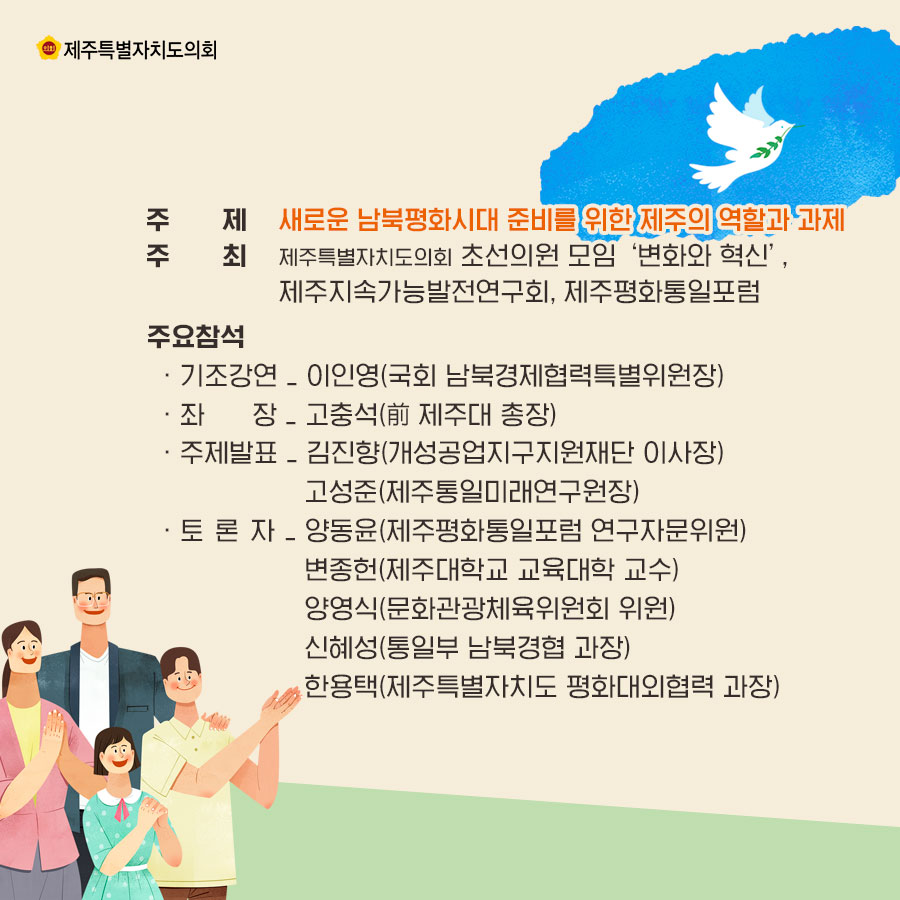 주제_새로운 남북평화시대 준비를 위한 제주의 역할과 과제 주최_제주특별자치도의회 초선의원 모임 '변화와 혁신', 제주지속가능발전연구회, 제주평화통일포럼 주요참석_-기조강연: 이인영(국회 남북경제협력특별위원장), -좌장_고충석(전 제주대 총장), -주제발표_김진향(개성공업지구지원재단 이사장), 고성준(제주통일미래연구원장), -토론자_양동윤(제주평화통일포럼 연구자문위원), 변종헌(제주대학교 교육대학 교수), 양영식(문화관광체육위원회 위원), 신혜성(통일부 남북경협 과장), 한용택(제주특별자치도 평화대외협력 과장)