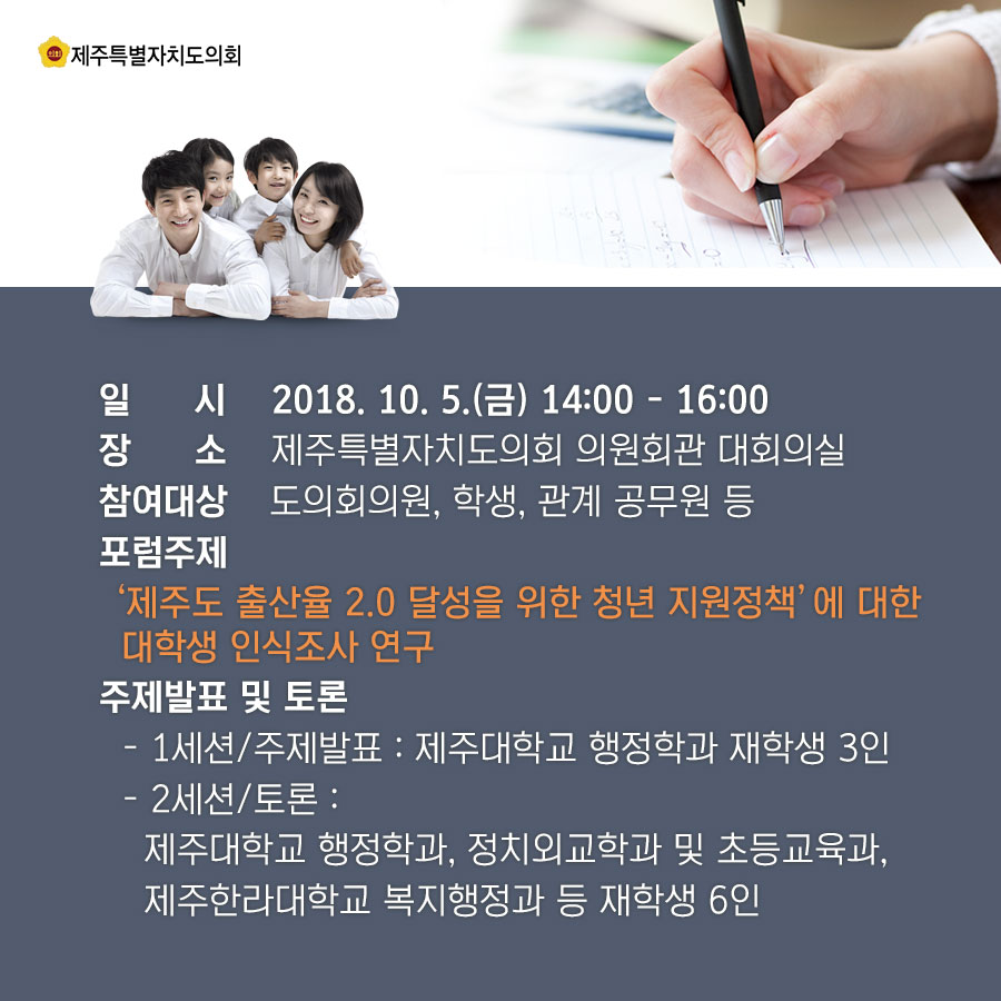 일 시 2018. 10. 5.(금) 14:00 - 16:00 장 소 제주특별자치도의회 의원회관 대회의실 참여대상 도의회의원, 학생, 관계 공무원 등 포럼주제 '제주도 출산율 2.0 달성을 위한 청년 지원정책' 에 대한 대학생 인식조사 연구 주제발표 및 토론 - 1세션/주제발표 : 제주대학교 행정학과 재학생 3인 - 2세션/토론 : 제주대학교 행정학과, 정치외교학과 및 초등교육과, 제주한라대학교 복지행정과 등 재학생 6인 