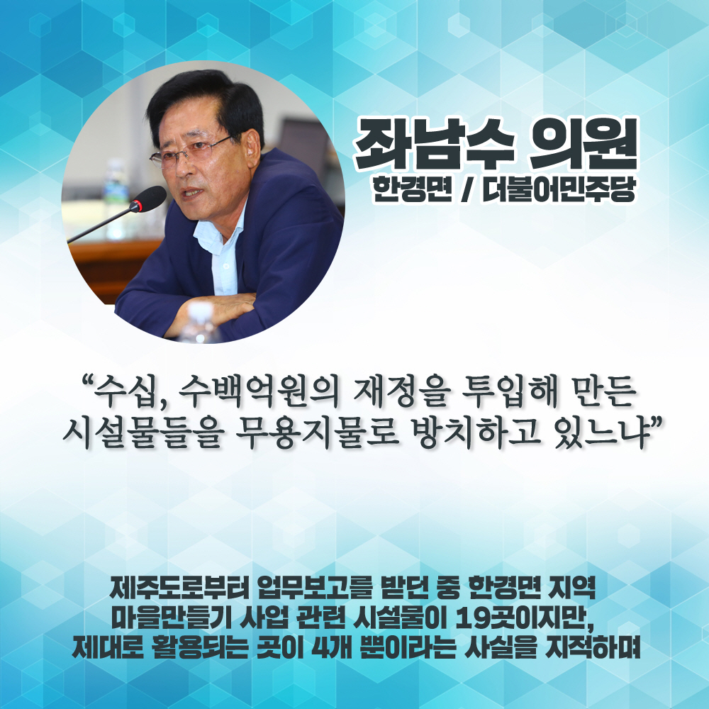 좌남수 의원 한경면 / 더불어민주당 '수십, 수백억원의 재정을 투입해 만든 시설물들을 무용지물로 방치하고 있느냐' 제주도로부티 업무보고를 받던 중 한경면 지역 마을만들기 사업 관련 시설물이 19곳이지만, 제대로 활용되는 끗이 4개 뿐이라는 사실을 지적하며