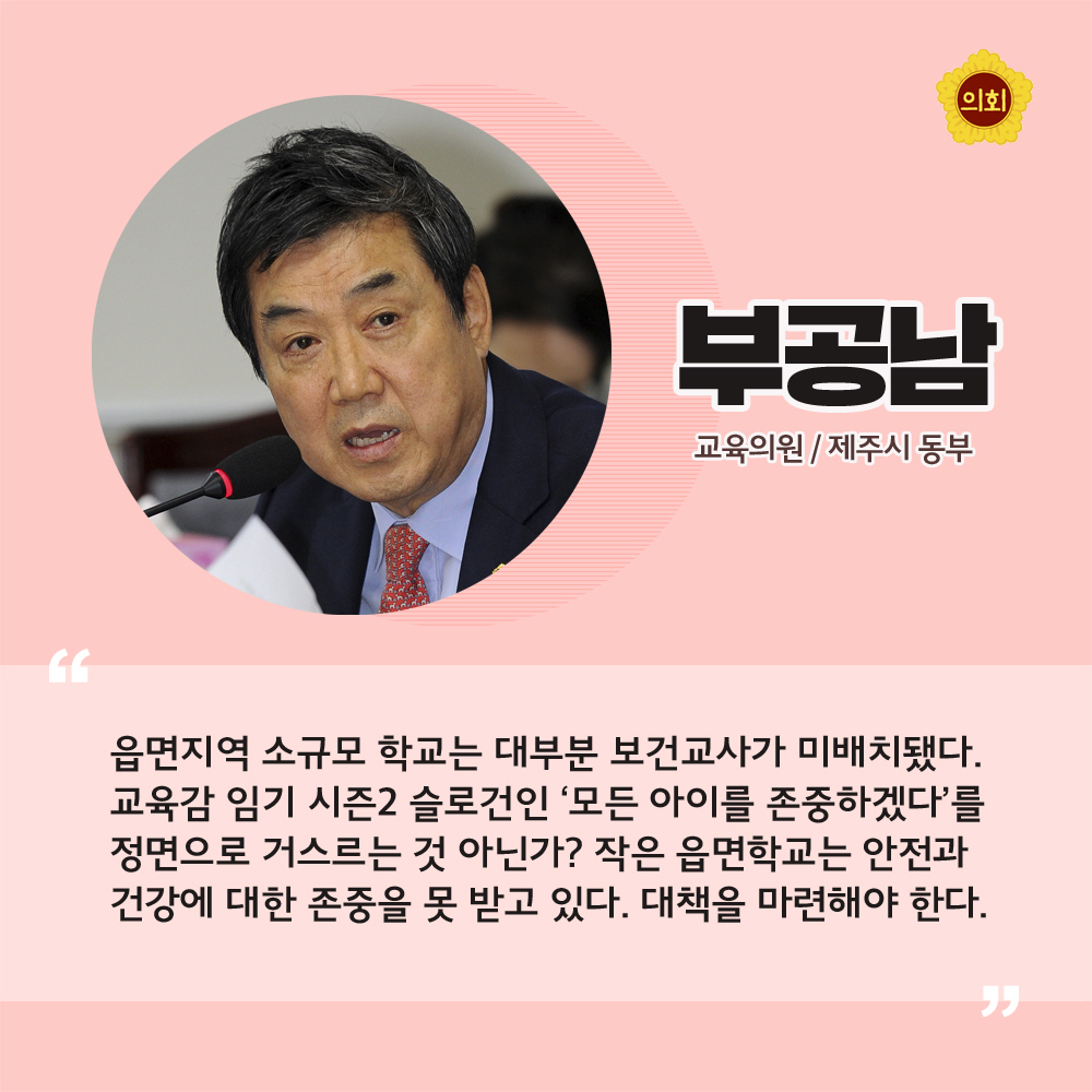 부공남 교육의원 / 제주시 동부 '읍면지역 소규모 학교는 대부분 보건교사가 미배치됐다. 교육감 임기 시즌2 슬로건인 '모든 아이를 존중하겠다'를 정면으로 거스르는 것 아닌가? 작은 읍면학교는 안전과 건강에 대한 존중을 못 받고 있다. 대책을 마련해야 한다.'