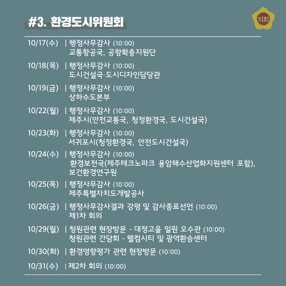 #3. 환경도시위원회 -10/17(수) | 행정사무감사 (10:00) 교통항공국, 공항확충지원단 -10/18(목) | 행정사무감사 (10:00) 도시건설국•도시디자인담당관 -10/19(금) | 행정사무감사 (10:00) 상하수도본부 -10/22(월) | 행정사무감사 (10:00) 제주시(안전교통국, 청정환경국, 도시건설국) -10/23(화) | 행정사무감사 (10:00) 서귀포시(청정환경국, 안전도시건설국) -10/24(수) | 행정사무감사 (10:00) 환경보전국(제주테크노파크 용암해수산업화지원센터 포함), 보건환경연구원 -10/25(목) | 행정사무감사 (10:00) 제주특별자치도개발공사 -10/26(금) | 행정사무감사결과 강평 및 감사종료선언 (10:00) 제1차 회의 -10/29(월) | 청원관련 현장방문 - 대정고을 일원 오수관 (10:00) 청원관련 간담회 - 웰컴시티 및 광역환승센터 -10/30(화) | 환경영향평가 관련 현장방문 (10:00) -10/31(수) | 제2차 회의 (10:00) 