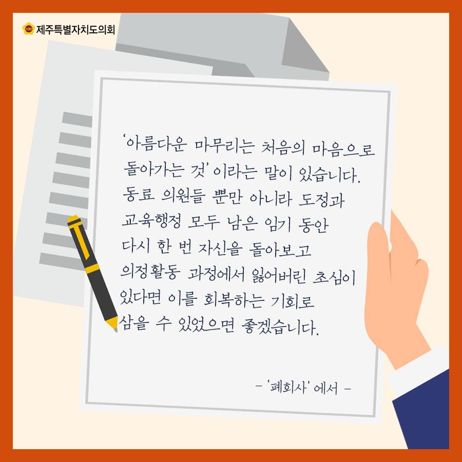'아름다운 마무리는 처음의 마음으로 돌아가는 것' 이라는 말이 있습니다. 동료 의원들 뿐만 아니라 도정과 교육행정 모두 남은 임기 동안 다시 한 번 자신을 돌아보고 의정활동 과정에서 읾어버린 초심이 있다면 이를 회복하는 기회로 삼을 수 있었으면 좋겠습니다. - '폐회사' 에서 - 