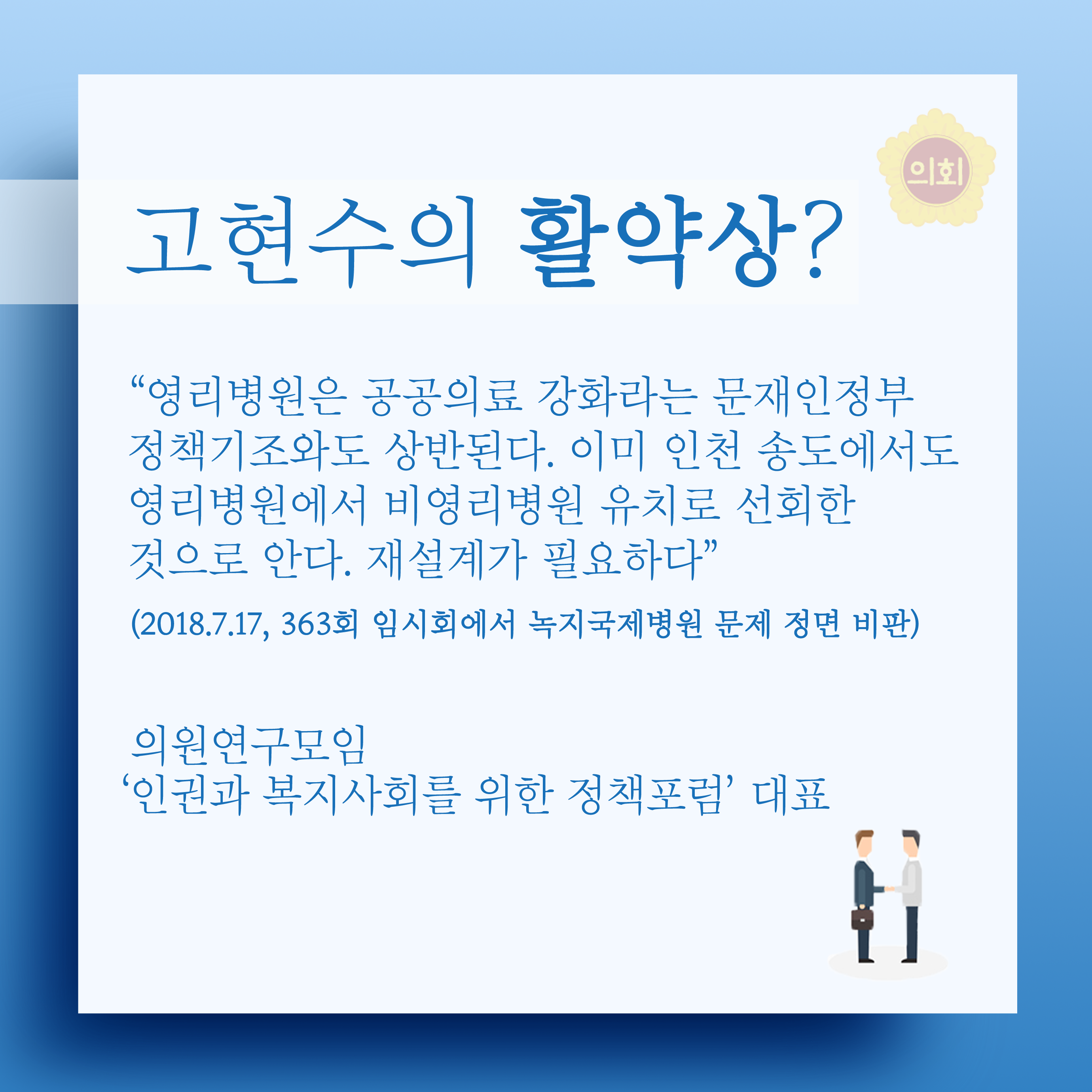 고현수의 활약상? '영리병원은 공공의료 강화라는 문재인정부 정책기조와도 상반된다. 이미 인천 송도에서도 영리병원에서 비영리병원 유치로 선회한 것으로 안다. 재설계가 필요하다' (2018.7.17, 363회 임시회에서 녹지국제병원 문제 정면 비판) 의원연구모임 '인권과 복지사회를 위한 정책포럼' 대표 