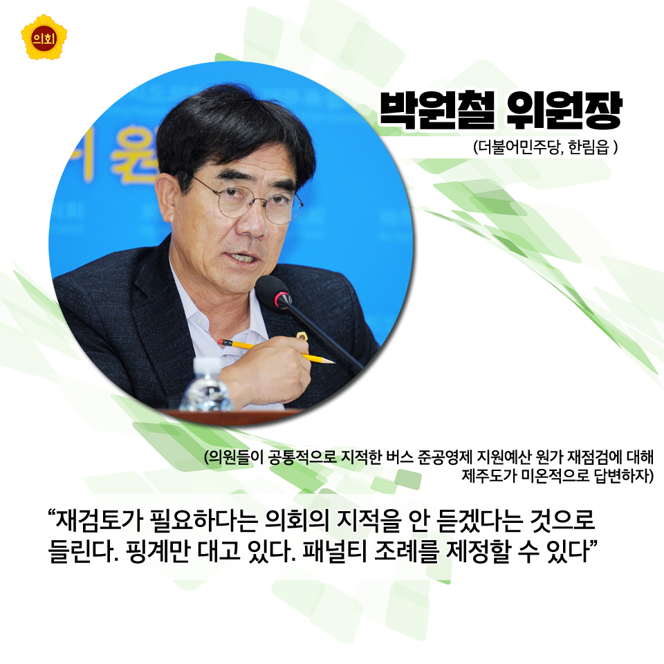 박원철위원장 (더불어민주당, 한림읍) '재검토가 필요하다는 의회의 지적을 안 듣겠다는 것으로 들린다. 핑계만 대고 있다. 패널티 조례를 제정할 수 있다. (의원들이 공통적으로 지적한 버스 준공영제 지원예산 원가 재점검에 대해 제주도가 미온적으로 답변하자)'