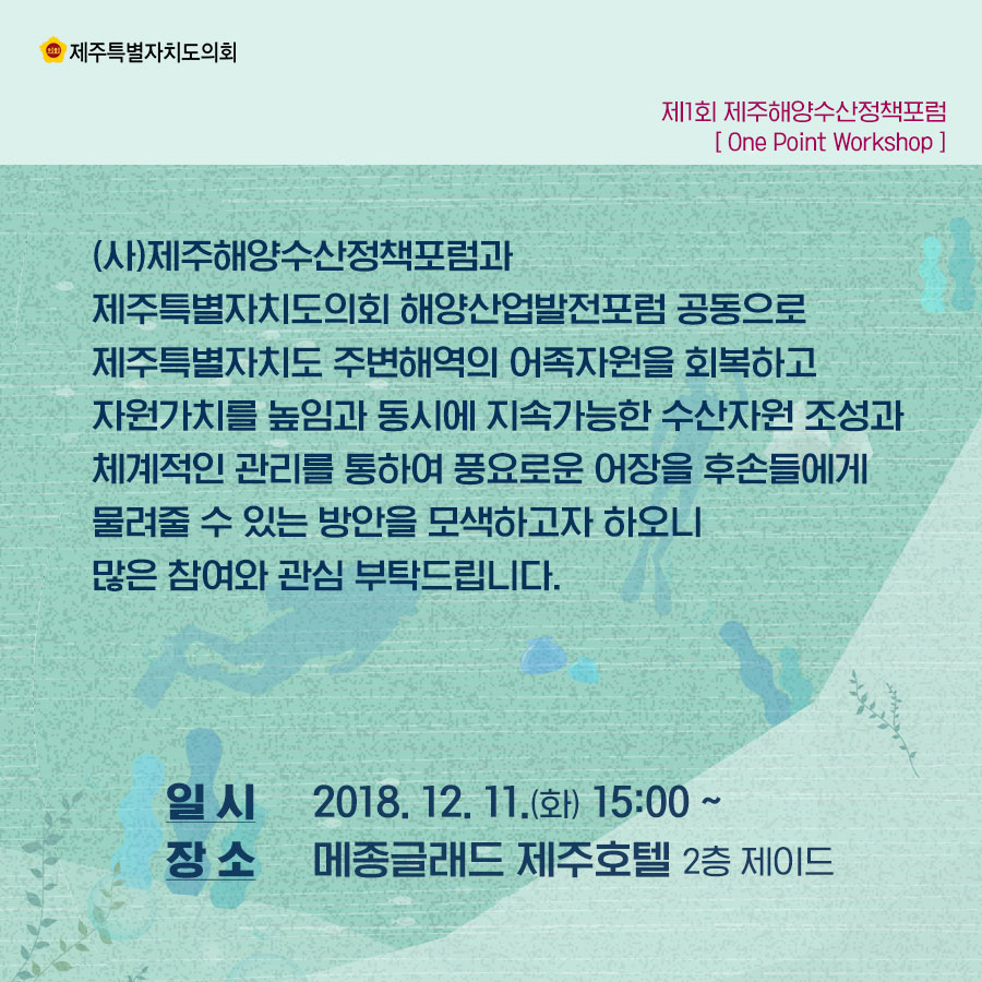 사)제주해양수산정책포럼과 제주특별자치도의회 해양산업발전포럼 공동으로 제주특별자치도 주변해역의 어족자원을 회복하고 자원가치를 높임과 동시에 지속가능한 수산자원 조성과 체계적인 관리를 통하여 풍요로운 어장을 후손들에게 물려줄 수 있는 방안을 모색하고자 하오니 많은 참여와 관심 부탁드립니다.  일시 : 2018.12.11(화) 15:00~  장소 : 메종글래드 제주호텔 2층 제이드 